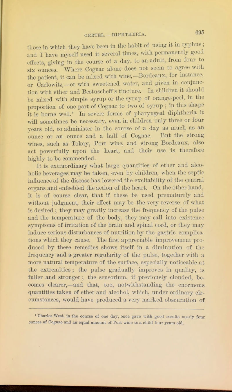 those in which they have been in the habit of using it in typhus; and I have myself used it several times, with permanently good effects, giving in the course of a day, to an adult, from four to six ounces. Where Cognac alone does not seem to agree with the patient, it can be mixed with wine,—Bordeaux, for instance, or Carlowitz,—or with sweetened water, and given in conjunc- tion with ether and Bestuscheff's tincture. In children it should be mixed with simple syrup or the syrup of orange-peel, in the proportion of one part of Cognac to two of syrup ; in this shape it is borne well.' In severe forms of pliaryngeal diphtheria it will sometimes be necessary, even in children only three or four years old, to administer in the course of a day as much as an ounce or an ounce and a half of Cognac. But the strong wines, such as Tokay, Port wine, and strong Bordeaux, also act powerfully upon the heart, and their use is therefore highly to be commended. It is extraordinary what large quantities of ether and alco- holic beverages may be taken, even by children, when the septic influence of the disease has lowered the excitability of the central organs and enfeebled the action of the heart. On the other hand, it is of course clear, that if these be used prematurely and without judgment, their effect may be the very reverse of what is desired ; they may greatly increase the frequency of the pulse and the temperature of the body, they may call into existence symptoms of irritation of the brain and spinal cord, or they may induce serious disturbances of nutrition by the gastric complica- tions which they cause. The first appreciable improvement pro- duced by these remedies shows itself in a diminution of the frequency and a greater regularity of the pulse, together with a more natural temperature of the surface, especially noticeable at the extremities ; the pulse gradually improves in quality, is fuller and stronger ; the sensorium, if previously clouded, be- comes clearer,—and that, too, notwithstanding the enormous quantities taken of ether and alcohol, which, under ordinary cir- cumstances, would have produced a very marked obscuration of ' Charles West, in the course of one day, once gave with good results nearly four Dunces of Cognac and an equal amount of Port wine to a child four years old.