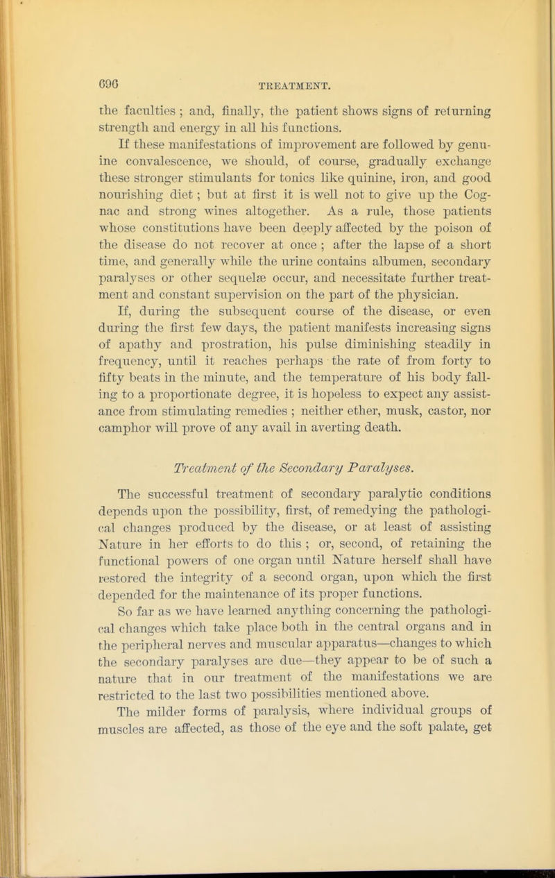 690 the faculties ; and, finally, the patient shows signs of returning strength and energy in all his functions. If these manifestations of improvement are followed by genu- ine convalescence, we should, of course, gradually exchange these stronger stimulants for tonics like quinine, iron, and good nourishing diet; but at first it is well not to give up the Cog- nac and strong wines altogether. As a rule, those patients whose constitutions have been deeply affected by the poison of the disease do not recover at once ; after the lapse of a short time, and generally while the urine contains albumen, secondary paralyses or other sequelfse occur, and necessitate further treat- ment and constant supervision on the part of the physician. If, during the subsequent course of the disease, or even during the first few days, the patient manifests increasing signs of apathy and prostration, his pulse diminishing steadily in frequency, until it reaches perhaps the rate of from forty to fifty beats in the minute, and the temperature of his body fall- ing to a proportionate degree, it is hopeless to expect any assist- ance from stimulating remedies ; neither ether, musk, castor, nor camphor will prove of any avail in averting death. Treatment of the Secondary Paralyses. The successful treatment of secondary paralytic conditions depends upon the possibility, first, of remedying the pathologi- cal changes produced by the disease, or at least of assisting Nature in her efforts to do this ; or, second, of retaining the functional powers of one organ until Nature herself shall have restored the integrity of a second organ, upon which the first depended for the maintenance of its proper functions. So far as we have learned anything concerning the pathologi- cal changes which take place both in the central organs and in the peripheral nerves and muscular apparatus—changes to which the secondary paralyses are due—they appear to be of such a nature that in our treatment of the manifestations we are restricted to the last two possibilities mentioned above. The milder forms of paralysis, where individual groups of muscles are affected, as those of the eye and the soft palate, get