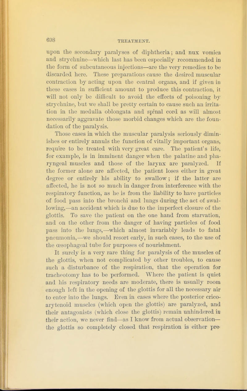 upon the secondary paralyses of diplitlieria; and nux vomica and stryclmine—which hxsfc has been especially recommended in the form of subcutaneous injections—are the very remedies to be discarded here. These preparations cause the desired muscular contraction by acting upon the central organs, and if given in these cases in sufficient amount to produce this contraction, it will not only be difficult to avoid the effects of poisoning by strychnine, but we shall be pretty certain to cause such an irrita- tion in the medulla oblongata and spinal cord as will ahnost necessarily aggravate those morbid changes which are the foun- dation of the paralysis. Those cases in which the muscular paralysis seriously dimin- ishes or entirely annuls the function of vitally important organs, require to be treated with very great care. The patient's life, for example, is in imminent danger when the palatine and pha- ryngeal muscles and those of the larynx are paralyzed. If the former alone are affected, the patient loses either in great degree or entirely his ability to swallow ; if the latter are affected, he is not so much in danger from interference with the respiratory function, as he is from the liability to have particles of food pass into the bronclii and lungs during the act of swal- lowing,—an accident which is due to the imperfect closure of the glottis. To save the patient on the one hand from starvation, and on the other from the danger of having particles of food pass into the lungs,—which almost invariably leads to fatal pneumonia,—we should resort early, in such cases, to the use of the oesophageal tube for purposes of nourishment. It surely is a very rare thing for paralysis of the muscles of the glottis, when not complicated by other troubles, to cause such a disturbance of the respiration, that the operation for tracheotomy has to be performed. Where the patient is quiet and his respiratory needs are moderate, there is usually room enough left in the opening of the glottis for all the necessary air to enter into the lungs. Even in cases where the posterior crico- arj^tenoid muscles (which open the glottis) are paralyzed, and their antagonists (which close the glottis) remain unhindered in their action, we never find—as I know from actual observation— the glottis so completely closed that respiration is either pre-