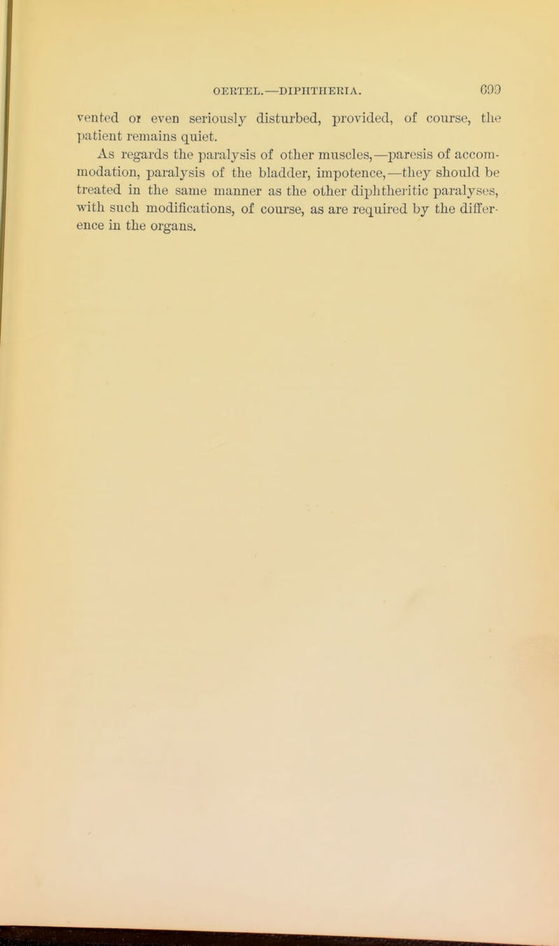 OEKTEL.—DIPIITIIERTA. GOO vented oi even seriously disturbed, provided, of course, the patient remains quiet. As regards the paralysis of other muscles,—j)aresis of accom- modation, paralysis of the bladder, impotence,—they should be treated in the same manner as the other diphthei-itic paralyses, with such modifications, of coui'se, as are required by the dilfer- ence in the organs.