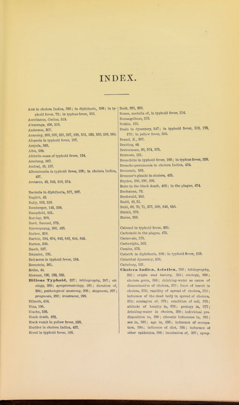 INDEX AOE in cholera Indica, 393 ; in dtphtherin, 586; in ty- phoid fever, 72; in typhus fever, :iS3. Aurelianus, Cjelius, 519. Alvarenga, 496, 510. Anderson, 307. Annesley, 289, 520, 521, 527, 528, 5;^, 532, 550, 556, 564. Alopecia in typhoid fever, 187. Arejula, 503. Albu, 586. Afebrile cases of typhoid fever, 124. Amelnng, 567. Andral, 48, 157. Albuminuria in typhoid fever, 106; in cholera Indica, 427. Aretffius, 42, 342, 519, 574. Bacteria in diphtheria, 577, 587. Baglivi, 43. Bally, 503, 510. Bamberger, 145, 538. Bampfield, 521. Barclay, 289. Bard, Samuel, 575. Biirenspnjng, 260, 423. Barker, 259. Bartels, 594, 604, 642, 643, 644, 645. Barton, 503. Ba-sch, 527. Baumler, 191. Bed-sores in typhoid fever, 184. Bernstein, 261. Betke, 44. Biermer, 190, 192, 365. Bilious Typhoid, 287; bmiogrnpti.y, 287; eti- ology, 288; symptomatology, 291; duration of, 294; pathological anatomy, 296 ; diagTiosU, 297 ; prognosis, 298; treatment, 299. Billroth, 616. Binz, 198. Blache, 526. Black death. 482. Black vomit in yellow fever, 500. Bladder in cholera Indica, 437. Blood in typhoid fever, 108. Bock, 261, 266. Bones, medulla of, in typhoid fever, 114. Bonangelinus, 575. Botkin, 153. Brain in dysentery, 547; in typhoid fever, 112, 176, 178; in yellow fever, 503. Brand, E., 207. Brciting, 44. Bretonneau, 98, 574, 575. Bristowe, 151. Bronchitis in typhoid fever, 166; in typhns fever, 329. Broncho-pneumonia in cholera Indica, 434. Broussais, 562. Brunner's glands in cholera, 435. Bryden, 380, 300, 392. Bubo in the black death, 482; in the plagne, 474. Buchanan, 72. Buchwald, 203. Budd, 42, 51. Buhl, 68, 70, 71, 577, 588, 646, 656. Burkli, 379. Burne, 259. Calomel in typhoid fever, 200. Carbuncle in the plague, 475. Carnevale, 575. Cartwright, 503. Casales, 575. Catarrh in diphtheria, 586: in typhoid fever, 1.59. Catarrhal dysentery, 538. Cattcloup, 521. CUolera Indira, Asiatlca, 350 ; bibliography, 350 ; origin and history, 353; etiology, 366; cholera germ, 306; drinking-water as cause of dissemination of cholera, 370 ; linos of travel in cholera, 372; rapidity of spread of cholera, 373; Influence of the dead body in spread of cholera, 374; contagion of, 375; condition of soil, 370; altitude of locality in, 376; geology in, 377; drinking-water in cholera, 380; individual pre- disposition to, 390 ; climatic influences in, 391 ; sex in, 393; ago in, 393; influence of occupa- tion, 394; influence of diet, 395; influence of other epidemics, 396 ; incubation of, 397; symp-