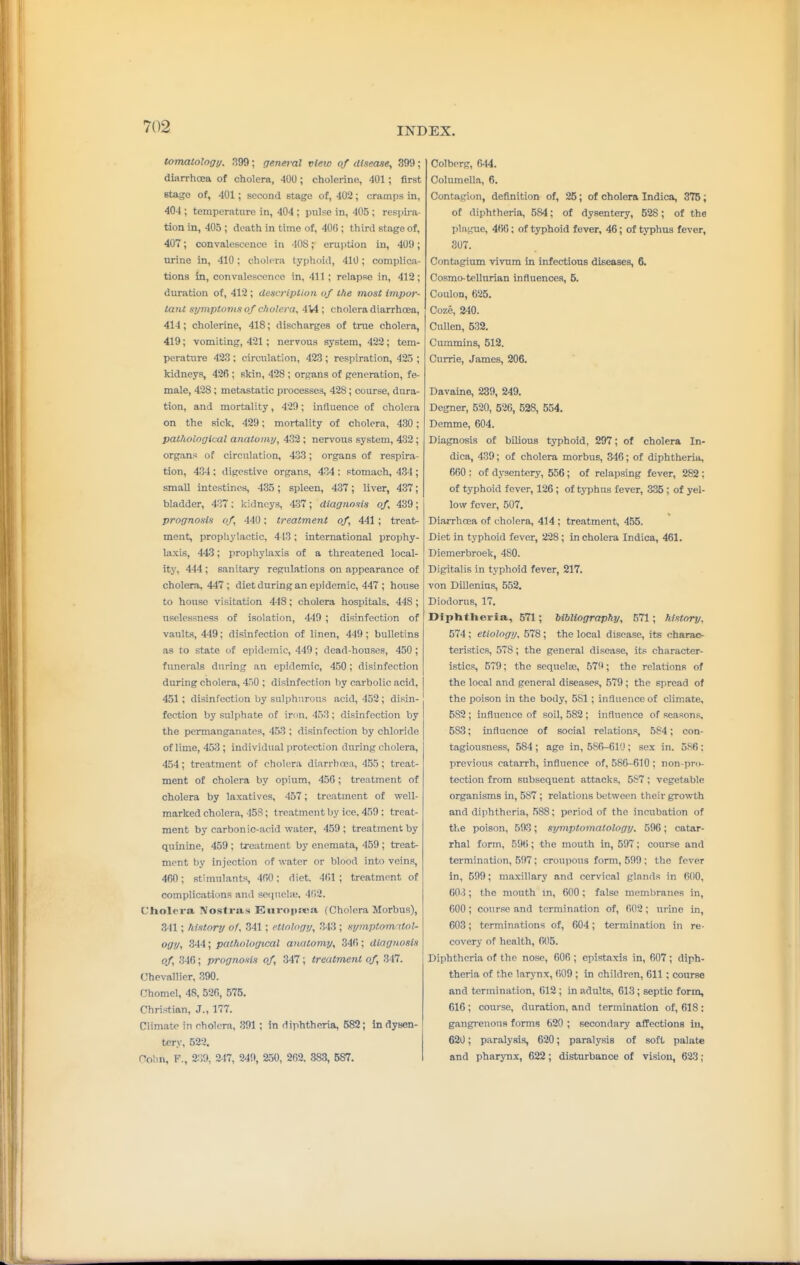 tomatology. 399; general vieio of disease, 399; diarrhoea of cholera, 400; cholerine, 401; first stage of, 401; second stage of, 402; cramps in, 404 ; temperature in, 404 ; pulse in, 405 ; respii a- tion in, 405 ; death in time of, 400; third stage of, 407; convalescence in 408; eruption in, 409; urine in, 410 ; cholera typhoid, 410 ; complica- tions in, convalescence in, 411 ; relapse in, 412; duration of, 412 ; description of the most impor- tant symptoms of cholera, 4V4 ; cholera diarrhoea, 414; cholerine, 418; discharges of true cholera, 419; vomiting, 421; nervous system, 422; tem- perature 423 ; circulation, 423 ; respiration, 425 ; kidneys, 426 ; skin, 428 ; organs of generation, fe- male, 428; metastatic processes, 428; course, dura- tion, and mortality, 42!); influence of cholera on the sick, 429; mortality of cholera, 430; pathological anatomy, 432; nervous system, 432; organs of circulation, 433; organs of respira- tion, 434 ; digestive organs, 434 : stomach, 434; small intestines, 435; spleen, 437; liver, 437; bladder, 437 ; kidneys, 437; diagnosis of 439; prognosis of, 440; treatment of, 441 ; treat- ment, propliylactic, 413 ; international prophy- laxis, 443; prophylaxis of a threatened local- ity, 444 ; sanitary regulations on appearance of cholera. 447 ; diet during an epidemic, 447 ; house to house visitation 448; cholera hospitals. 448 ; nselessness of isolation, 440 ; disinfection of vaults, 449; disinfection of linen, 449 ; bulletins as to state of epidemic, 449; dead-houses, 450 ; funerals during an epidemic, 450; disinfection during cholera, 450 ; disinfection by carbolic acid, 451 ; disinfection by salphnrous acid, 452; disin- fection by sulphate of inm. 453; disinfection by the permanganates, 453 ; disinfection by chloride of lime, 453 ; individual jirotection during cholera, 454; treatment of cholera diarrhoea, 455 ; treat- ment of cholera by opium, 456; treatment of cholera by laxatives, 457; treatment of well- marked cholera, -I5S; treatment by ice. 459: treat- ment by carbonic-acid water, 459; treatment by quinine, 459 ; treatment by enemata, 459 ; treat- ment by injection of water or blood into veins, 460; stimulants, 4(>0; diet. 4(il ; treatment of complications and sequelic, 4fi2. Cholera. Nostras Eiiropsiea (Cholera Morbus), 341; history of. 341; etiology, 313 ; symptomitol- ogy, 344; pathological anatomy, 346; diagnosis of, 346; prognosis of, 347; treatment of, 347. Uhevallier, 390. Chomel, 48, 596, 575. Christian, J., 177. Climate in cholera, 391 ; in diphtheria, 582; in dysen- tery, 522. Colin, F., 2.39, 247, 249, 250, 262. 383, 587. Colberg, 644. Columella, 6, Contagion, definition of, 25; of cholera Indica, 375; of diphtheria, 584; of dysentery, 528; of the plague, 466; of typhoid fever, 46; of typhus fever, 307. Contagium vivum in infectioTiB diseases, 8. Cosmo-tellurian influences, 5. CoiUon, 625. Coze, 240. CuUen, 532. Cummins, 512. Currie, James, 206. Davaine, 239, 249. Degner, 520, 520, 528, 554. Demme, 604. Diagnosis of bilious typhoid, 297; of cholera In- dica, 439; of cholera morbus, 346; of diphtheria, 660 : of dysentery, 556; of relapsing fever, 282; of typhoid fever, 126; of tjTjhns fever, 335; of yel- low fever, 507. Diarrhcea of cholera, 414; treatment, 455. Diet in typhoid fever, 228; in cholera Indica, 461. Diemerbroek, 480. Digitalis in typhoid fever, 217. von DUlenius, 552. Diodorus, 17. Diphtheria, 571; bibliography, 571; history, 574 ; etiology. 578; the local disease, its charac- teristics, 578; the general disease, its character- istics, 579; the sequela;, 579; the relations of the local and general diseases, 579 ; the sj-.read of the poison in the body, 5S1 ; influence of climate, 582 ; influence of soil, 582 ; iuflnence of seasons, 583; influence of social relations, 584; con- tagiousness, 584 ; age in, 586-610 ; sex in. 5S6 ; previous catarrh, influence of, 586-610; non-pni- tection from subsequent attacks, 587; vegetable organisms in, 587 ; relations between their growth and diphtheria, 588; period of the incubation of the poison, 593; symptomatology. 596; catar- rhal form, 596; the mouth in, 597; course and termination, 597: croupous form, 599; the fever in, 599; maxillary and cervical glands in 600, 603; the mouth m, 600; false membranes in, 000 ; coiirse and termination of, ()02 ; urine in, 603; terminations of, 604; termination in re- covery of health, 605. Diphtheria of the nose, 606 ; epistaxis in, 607; diph- theria of the larynx, 609 ; in children, 611 ; course and termination, 612; in adults, 613; septic form, 616 ; course, duration, and termination of, 618: gangi-enous forms 620 ; secondary affections in, 620; paralysis, 620; paralysis of soft palate and pharynx, 622; disturbance of vision, 623;