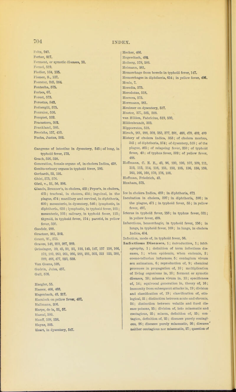 I Vltz, 240. Ferbcr, 217. Vcrment, or zymotic diseases, 10. TorncI, 519. Fiedler, 134, 135. Fismer, S., 137. Focrstcr, 215, 384 Pontcchn, 675. Forbes, 67. Forest, 575. Forestiis, 543. Fotliergill, 575. Foiiniier, 526. Fouqnet, 532. Fracastoro, 302. Frankland, 380. Frcrlchs, 157, 410. Fuchs, Justus, 382. Gangrene of intestine in dysentery, 545; of lung, in typhoid fever, 172. Geach, 520. 528. Generation, female organs of, in cholera Indica, 428. Genito-urinary organs in typhoid fever, 180. Gerhardt, 55, 191. Ghisi, 57.5, 576. Gietl, v., 51, 56. 206. Glands, Bninner's, in cholera, 435 ; Peyer's. in cholera, 4'!5; tracheal, in cholera, 434 ; inguinal, in the plague, 474; maxillary and cervical, in diphthei-ia, 600 ; mesenteric, in dysentery, 546 ; lymphatic, in diphtheria, 052 ; lymphatic, in typhoid fever, 103; mesenteric, 103; salivary, in typhoid fever, 113; thyroid, in typhoid fever, 174 ; parotid, in yellow fever, 500. Goodsir. 290. Graetzer, 261, 382. Grant, W., 575. Graves, 148, 259, 287, 289. Oriesinger, 39, 45, 50, 53, 123, 145, 147, 157 158, 166, 172, 180. 200, 201, 206, 288, 2U1, 303, 32] 333, .380,' 389, 466, 477, 553, 55a Van Gucns, 528. Gu6rin, Jules, 457. Gull, 576. Haegler, 55. Haeser, 466, 468. Hagenbach, 43, 217. Hacnisch on yellow fever, 487. Kallmann, 206. Harpe, de la, 51, 67. Hassal, 500. Hauff, 528, 558. Hayne, 505. tleart, in dysentery, 547. Hecker, 466. Ilegewitsch, 492. Ueibcrg, 578, 588. Heimann, 261. Hemorrhage fi-om bowels in t3rphoid fever, 147. Hemorrhages in diphtheria, 654; in yellow fever, 498. Hcnle, 7. Heredia, 575. Herodotus, 518. Herrera, 575. Herrmann, 261. Heubner on dysentery, 517. Huetcr, 57';, 585, 588. van Hildcn, Fabricius, 519, 530. Hildenbrandt, 303. Hippocrates, 518. Hirsch, 261, 288, 302, 353, 377, 391, 466, 478, 482, 489 History of cholera Indica, 353; of cholera morbus, 341; of diphtheria, 574; of dysentery, 518 ; of the plague, 465; of relapsing fever, 259; of typhoid fever, 42; of typhus fever, 302; of yellow fever, 488. Hoffmann, C. E. E., 43, 96, 100, 106, 107, 109, 111, 112, 113, 114, 116, 151, 152, 155, 156, 158, 159, 160, 166, 168, 170, 176, 188. Hoffman, Friedrich, 43. Huxham, 575. Ice in cholera Indica, 459; in diphtheria, 671 Incubation in cholera, 397; in diphtheria, 593; in the plague, 471 ; in typhoid fever, 55; in yellow fever, 497. Icterus in typhoid fever, 158; in typhus fever, 3.31; in yellow fever, 499. Infarctions, hemorrhagic, in typhoid fever, 156; in lungs, in typhoid fever, 169; in lungs, in cholera Indica, 434. Infection, mode of, in typhoid fever, 56. Infections Diseases, 1 ; introdxiction, 1; biblU ographj/, 1 ; definition of term infectious dis- eases, 1 ; when epidemic, when endemic, 2; cosmo-tellurian influences, 5; contagium vivum ECU animatum, 6; reproduction of, 9; chemical processes in propagation of, 10 ; multiplication of living organisms in, 10; ferment or zymotic diseases, 10; miasma vivum in. 13; specificness of, 14; equivocal generation in, theory of, 16; immunity from subsequent attacks in, 19; division and classification of, 19; classification of, etio logical, 21; distinction between acute and chronic, 24; distinction between volatile and fixed dis- ease poisons, 25; division of, into miasmatic and contagious, 26; miasm, definition of, 25; con- tagion, definition of, 25 ; diseases purely contagi- ous, 26; diseases purely miasmatic, 26; diseasee neither contagious nor miasmatic, 27; question of