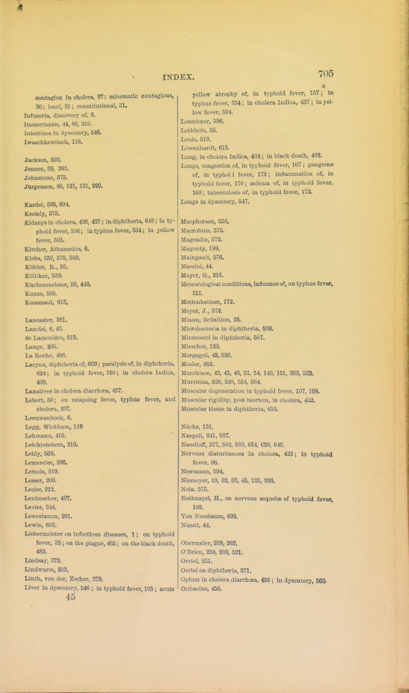 contagion in oholpra, 27; miasmatic contagions, 30; local, 31; constitutional, 31. Infusoria, discovery of, 6. Immermann, '14, 80, 210. Intestines in dysentery, 546. Iwaschkewitsch, 116. Jackson, 503. Jenner, 39, 261. Johnstone, 575. Jiirgensen, 80, 121, 131, 220. Kardel, 595, 604. Keotely, 575. Kidneys in cholera, 496, 437; in diphtheria, 648; in ty- phoid fever, 106; in typhus fever, 334; in yeUow fever, 505. Kircher, Athanasius, 6. Klebs, 250, 578, 588. Kiihler, R., 60. KoUiker, 6:B9. Kiichenmeister, 50, 448. Kunze, 585. Kussmaul, 613. Lancaster, 381. Lancisi, 6, 43. de Lamonidro, 519. Lange, 290. La Roche, 496. Larynx, diphtheria of, 609; paralysis of, in diphtheria, 624; in typhoid fever, 168; In cholera Indica, 428. Laxatives in cholera diarrhoea, 457. Lebert, 50; on relapsing fever, typhus fever, and cholera, 237. Leeuwenhoek, 6. Legg, Wickham, 116 Lehman n, 410. Ijcichtenstern, 210. Leidy, 505. Lemercier, 290. Lemois, 519. Lesser, 200. Leube, 212. Leubuscher, 407. Levier, 344. Lewestamm, 261. Lewin, 603. Liebermeistcr on infectious diseases, 1; on typhoid fever, 35 ; on the plague, 466; on the black death, 482. Lindsay, 372. Lindwurm, 303. Linth, von der, Escher, .379. Liver in dysentery, 546 ; in typhoid fever, 105; acute 45 yellow atrophy of, in typhoid fever, 157; In typhus fever, 334; in cholera Indica, 437 ; in yel- low fever, 504. Loesclinor, 396. Lothholz, 55. Louis, 610. Liiwenharilt, 615. Lung, in cholera Indica, 434; in black death, 482. Lungis, congestion of, in typhoid fever, 167; gangiene of, in typhoil fever, 172; inflammation of, in typlioid fever, 170; oedema of, in typhoid fever, lUS; tuberculosis of, in typhoid fever, 172. Limgs in dysentery, 647. Macpherson, 558. Macrobius, 575. Magendie, 372. Magonty, 199. Maingault, 576. Massini, 44. Mayer, a., 210. Meteorological conditions, influence of, on typhus fever, 311. Mettenheimer, 172. Meyer, J., 372. Miasm, definition, 25. Microbacteria in diphtheria, 588. Micrococci in (iiphiheria, 587. Micscher, 123. Morgagni, 43, 520. Mosler, 262. Murchison, 42, 45, 40, 51, 54, 140, 151, 303, 333. Mursinna, 520, 628, 554, 664. Muscular degeneration in typhoid fever, 107, 108. Muscular rigidity, post mortem, in cliolera, 432. Muscular tissue in diphtheria, 653. Niicke, 151. Naegeli, 241, 587. NassilofP, 577, 582, 588, 634, 639, 640. Nervous disturbances in cholera, 422; in typhoid fever, 86. Kcwmann, 694, Niemcyer, 18, 32, 33, 45, 125, 206. Nola. 575. Nothnagel, H., on nervous Bcquclas of typhoid fever, ISO. Von Nussbaum, 692. Niissli, 44. Obermcier, 239, 262. 0-Brien, 259, 289, 521. Oertcl, 251. Oertel on diphtheria, 571. Opium in cholera diarrhoea, 456 ; in dysentery, 563. Oribasius, 450.