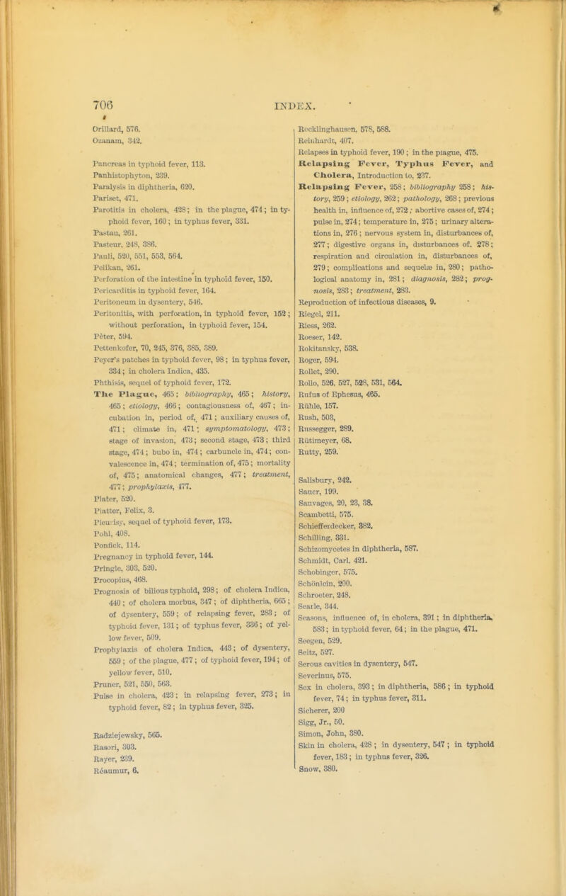 t Orillard, 576. Ozanain, a42. Pancreas in typhoid fever, 113. Panhistophyton, 239. Paralysis in diphtheria, 620. Pariset, 471. Parotitis in cholera, 428; in the plaice, 474 ; in ty phoid fever, 160 ; in typhus fever, 331. Pastau, 261. Pasteur, 218, 3SR. Pauli, 52U, 551, 553, 564. Pelikan, 201, Perforation of the intestine in typhoid fever, 150. Pericarditis in typhoid fever, 164. Peritoneum in dysentery, 546. Peritonitis, with perfoi-ation, in typhoid fever, 152 without perforation, in typhoid fever, 154. P^ter, 594. Pettenkofer, 70, 245, 376, 385, 389. Pcyer's patches in typhoid fever, 98 ; in typhus fever, 334; in cholera Indica, 435. Phthisis, sequel of typhoid fever, 172. Tlie Plague, 465; bibliography, 465; history, 465; etiology, 466; contagiousness of, 467; in- cubation in, period of, 471; auxiliary causes of, 471; climate in, 471; symptomatology, 473; stage of invasion, 473; second stage, 473; third stage, 474 ; bubo in, 474 ; carbuncle in, 474; con- valescence in, 474; termination of, 475; mortality of, 475; anatomical changes, 477; treatment, 477; prophylaxis, 177, Plater, 520. Platter, Felbc, 3. Pleurisy, sequel of typhoid fever, 173. Pohl, 408. Ponfick, 114. Pregnancy in typhoid fever, 144 Pringle, 303, 520. Procopius, 468. Prognosis of bUious typhoid, 298; of cholera Indica, 440 ; of cholera morbus, 347 ; of diphtheria, 605 ; of dysentery, 559; of relapsing fever, 283 ; of typhoid fever, 131; of typhus fever, 336 ; of yel- low fever, 509. Prophylaxis of cholera Indica, 443; of dysentery, 559; of the plague, 477; of typhoid fever, 194; of yellow fever, 510. Pruner, 521, 550, 563. Pulse in cholera, 423; in relapsing fever, 273; in typhoid fever, 82; in typhus fever, 325. Radziejewsky, 566. Rasori, 303. Rayer, 239. R6aumur, 6, Recklinghausen, 578, 588. Reinhardt, 407. Relapses in typhoid fever, 190 ; in the plague, 475. Relapsing Fever, Typhus Fever, and Cholera, Introduction to, 237. Relapsing Fever, 258; bibliography 258; his- tory, 259; etiology, 262; pathology, 268; previous health in, influence of, 272, abortive cases of, 274 ; pulse in, 274; temperature in, 275; urinary altera- tions in, 276 ; nervous system in, disturbances of, 277; digestive organs in, disturbances of. 278; respiration and circulation in, disturbances of, 279; complications and sequelae in, 280; patho* logical anatomy in, 281; diagnosis, 282; prog- nosis, 28;3; treatment, 283. Reproduction of infectious diseases, 9, Riegel, 211. Riess, 262. Roeser, 142. Rokitansky, 538. Roger, 594. Rollet, 290. Rollo, 526. 527, 528. 531, 564 Rufus of Ephesus, 465. Ruble, 157. Rush, 503, Russegger, 289. Riitiraeyer, 68. Rutty, 259. Salisbury, 242, Sauer, 199. Sanvages, 20, 2.3, 38. Scambetti, 575. Schiefferdecker, 382. Schilling, 331. Schizomycetes in diphtheria, 587. Schmidt, Carl, 421. Schobinger, 575. Schiinlein, 200. Schroeter, 248. Searle, 344. Seasons, influence of, in cholera, 391; in diphtheria 583; in typhoid fever, 64; in the plague, 471. Seegen, 529. Beitz, 527. Serous cavities in dysentery, 547. Severinus, 575. Sex in cholera, 393; in diphtheria, 586 ; in typhoid fever, 74; in typhus fever, 311. Sicherer, 200 Sigg, Jr., 50. Simon, John, 380. Skin in cholera, 428 ; in dysentery, 547 ; in typhoid fever, 183 ; in typhus fever, 326, Snow, 380,