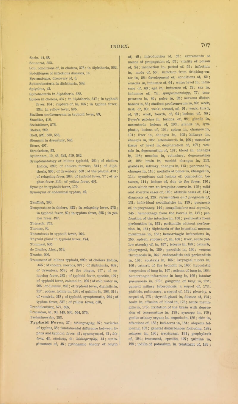 Socin, 44. GSL Soiinerat, 353. Soil, conditions of, in cholera, 376 ; in diphtheria, 582. Specificness of infectious diseases, ]4. Spermatozoa, discovery of, 6, Sphierobacteria in diphtheria. 588. Spigeliua, 43. Spirobacteria in diphtheria, 588. Spleen in cholera, 437 ; in diphtheria, 647; in typhoid fever, 104; ruptxire of, in, 156 ; in typhus fever, 334; in yellow fever, 505. Stadium prodromorum in typhoid fever, 89. Staedler, 416. Stelnbomer, 576. Stokes, 289. StoU, 520, 530, 556. Stomach in dysentery, 546. Stone, 497. Streckeisen, 53. Sydenham, 10, 43, 342, 519, 562. Symptomatology of bilious typhoid, 291; of cholera Indica, 399; of cholera morbus, 344; of diph- theria, 596; of dysentery, 633; of the plague, 473 ; of relapsing fever, 268; of typhoid fever, 77 ; of ty- phus fever, 313; of yellow fever, 497. Synope in typhoid fever, 179. Synonyms of abdominal typhus, 42. Taufllieb, 200. Temperature in cholera, 423; in relapsing fever, 275; in typhoid fever, 80; in typhus fever, 325 ; in yel- low fever, 497. . Thiersch, .372. Thomas, 80. Thrombosis in typhoid fever, 164. Thyroid gland in typhoid fever, 174. Tommasi, 585. de Trallea, Alex., 519. Traube, 200. Treatment of bilious typhoid, 299; of cholera Indica, 455 ; of cholera morbus, 317 ; of diphtheria, 668; of dysentery, 559; of the plague, 477 ; of re- lapsing fever, 283 ; of typhoid fever, specific, 197; of typhoid fover, calomel in, 200 ; of cold water in, 206 ; of dietetic, 228; of typhoid fever, digitalis in, 217; potass, iodide in, 199 ; of quinine in, 198, 214 ; of veratria, 218; of typhoid, symptomatic, 204 ; of typhus fever, 337; of yellow fever, 510. Trendelenburg, 577, 585. Trousseau, 51, 98, 148, 530, 564, 576. Tschudnowsky, 153. Typhoid Fcv«t, 37; bibliography, 37; varieties of typhus, 38; fundamental difference between ty- phus and typhoid fever, 41; synonyms of, 42; his- tory, 42; etiology, 44; bibliography, 44; conta- p'ousness of, 46; pythogenic theory of origin of, 49; introduction of, 52; excrements as means of propagation of, 53 ; vitality of poison of, 54; incubation in, period of. 55; infection in, mode of, 56; infection from drinking-wa- ter in, 58; development of, conditions of, 62 ; seasons in, influence of, 64 ; water level in, influ- ence of, 68; age in, influence of, 72; sex in, influence of, 74; symptomatology, 77; tem- perature in, 80; pulse in, 82; nervous distur- bances in, 86; stadium prodromorum in, 80; weelt, first, of, 90; week, second, of, 91; week, third, of, 93; week, fourth, of, 94; lesions of. 96; Peyer's patches in, lesions of, 98; glands in, mesenteric, lesions of, 103; glands in, lym- phatic, lesions of, 103; spleen in, changes in, 104; liver in, changes in, 105; kidneys in, changes in, 106; albuminuria in, 106; muscular tissue of heart in, degeneration of, 107; ves- sels in, degeneration of, 107; blood in, changes in, 1(!8; muscles in, voluntai-y, degeneration of, 108; brain in, morbid changes in, 112. glands in, salivary, changes in, 113; pancreas in, changes in, 113 ; medulla of bones in, changes in, 114; symptoms and lesions of, connection be- tween, 114; lesions of, due to the fever, 116; cases which ran an irre.gular ooiu-se in, 118; mild and abortive cases of, 120 ; afebrile cases of, 124; diagnosis of, 126; termination and prognosis of, 131; individual peculiarities in, 139; prognosis of, in pregnancy, 144 ; complications and sequelcB, 145 ; hemorrhage from the bowels in, 147; per- foration of the intestine in, 150 ; peritonitis from perforation in, 152; peritonitis without perfora- tion in, 154; diphtheria of the intestinal mucous membrane in, 155; hemorrhagic infarctions in, 156 ; spleen, rupture of, in, 156 ; liver, acute yel- low atrophy of, in, 157 ; icterus in, 158 ; catarrh, pharyngeal, in, 159; parotitis in, 160 : venous thrombosis in, 164 ; endocarditis and pericarditis in, 164; epistaxis in, 165; larjmgeal ulcers in, 166; catarrh of the bronchi in, 166; hypostatic congestion of lung in, 167; oedema of lung in, 163; hemorrhagic infarctions in lung in, 169; lobular pneumonia in, 170; gangrene of lung in, 172; general miliary tuberculosis, a sequel of, 173; phthisis, pulmonary, a sequel of, 172; pleurisy, a sequel of, 173 ; thyroid gland in, disease of, 174; brain in, effusion of blood in, 176; acute menin- gitis in, 176; irritation of the brain with depres- sion of temperature in, 178; syncope in, 179; genito-urinary organs in, sequcloe in, 180; skin in, affections of, 183; bed-sores in, 184 ; alopecia fol- lowing, 187; general disturbances following, 188; relapses in, 190; treatment, 194; prophylaxii of, 194; treatment, specific, 197; quinine in, 198; iodide of potassium in treatmeixt of, 190 ;