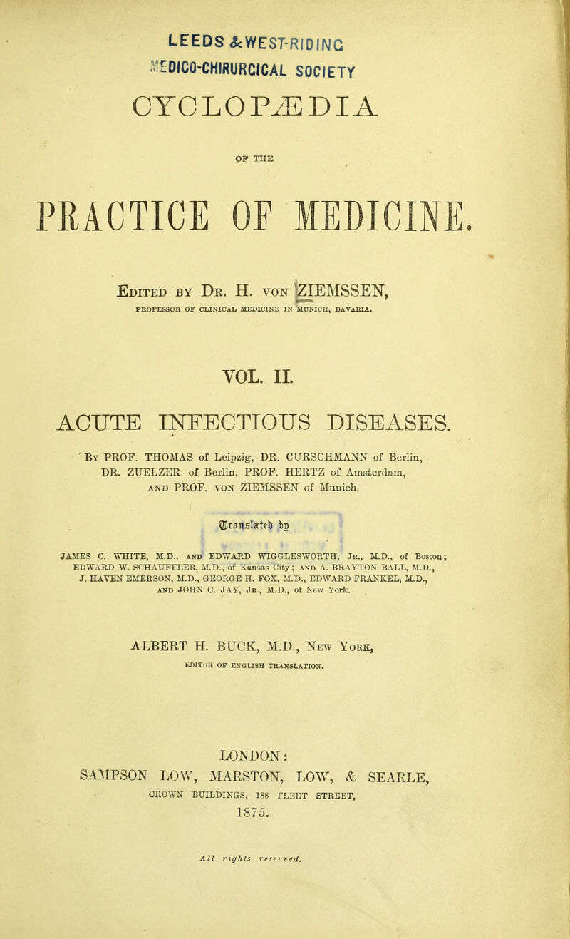 LEEDS <kWEST-RIDINC .^DICQ-CHIRURCICAL SOCIETY CYCLOPAEDIA OF THE PRACTICE OF MEDICINE. Edited by Dr. H. von jZIEMSSEN, PROFESSOR OF CLINICAL MEDICINE IN TUUNICH, BAVARIA. VOL. II. ACUTE INFECTIOUS DISEASES. Br PROF. THOMAS of Leipzig, DR. CURSCHMANN of Berlin, DR. ZUELZER of Berlin, PROF. HERTZ of Amsterdam, and PROF, von ZLEMSSEN of Munich. ©ranslatti 62 JAMES C. WHITE, M.D., and EDWARD WIGGLESWORTH, Jit., M.D., of Boston; EDWARD W. SCHAUFFLER, H.D., of Kansas City; and A. BRAYTON BALL, M.D., J. HAVEN EMERSON, M.D., GEORGE H. FOX, M.D., EDWARD FRANKEL, M.D., AND JOHN C. JAY, Jr., M.D., of New York. ALBERT H. BUCK, M.D., New York, EDITOR OF ENGLISH TRANSLATION. LONDON: SAMPSON LOW, MARSTON, LOW, & SEA RLE, CROWN BUILDINGS, 188 FLEET STREET, 1875. All rights rrserved.