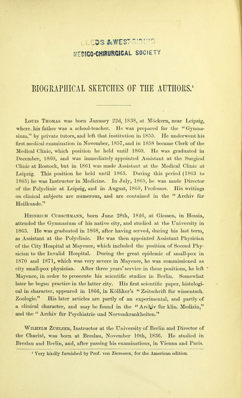 r:D!CO-CHIRURCICAL SOCIETY BIOGRAPHICAL SKETCHES OF THE AUTHORS.1 Louis Thomas was born January 22d, 1838, at Mockern, near Leipzig, where.his father was a school-teacher. He was prepared for the Gymna- sium, by private tutors, and left that institution in 1855. He underwent his first medical examination in November, 1857, and in 1858 became Clerk of the Medical Clinic, which jiosition he held until 1860. He was graduated in .December, 18G0, and was immediately appointed Assistant at the Surgical Clinic at Rostock, but in 1861 was made Assistant at the Medical Clinic at Leipzig. This position he held until 1865. During this period (1863 to 1865) he was Instructor in Medicine. In July, 1865, he was made Director of the Polyclinic at Leipzig, and in August, 1868, Professor. His writings on clinical subjects are numerous, and are contained in the  Archiv fur Heilkunde. Heinrich Curschmann, born June 28th, 1846, at Giessen, in Hessia, attended the Gymnasium of his native city, and studied at the University in 1863. He was graduated in 1868, after having served, during his last term, as Assistant at the Polyclinic. He was then appointed Assistant Physician of the City Hospital at Mayence, which included the position of Second Phy- sician to the Invalid Hospital. During the great epidemic of small-pox in 1870 and 1871, which was very severe in Mayence, he was commissioned as city small-pox physician. After three years' service in these positions, he left * Mayence, in order to prosecute his scientific studies in Berlin. Somewhat later he began practice in the latter city. His first scientific paper, histologi- cal in character, appeared in 1866, in Kolliker's  Zeitschrift fur wissentsch. Zoologie. His later articles are partly of an experimental, and partly of a clinical character, and may be found in the  Archiv fur klin. Medizin, and the  Archiv fur Psychiatrie und Nervenkrankheiten. Wilhelm Zuelzer, Instructor at the University of Berlin and Director of the Charite, was born at Breslau, November 10th, 1836. He studied in Breslau and Berlin, and, after passing his examinations, in Vienna and Paris.