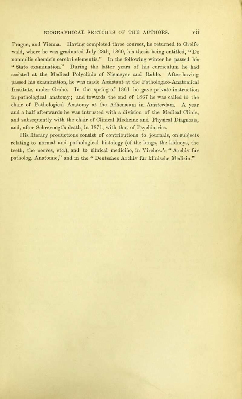Prague, and Vienna. Having completed three courses, he returned to Greifs- wald, where he was graduated July 28th, 18G0, his thesis being entitled, De nonnullis chemicis cerebri elementis. In the following winter he passed his  State examination. During the latter years of his curriculum he had assisted at the Medical Polyclinic of Niemeyer and Riihle. After having passed his examination, he was made Assistant at the Pathologico-Anatomical Institute, under Grohe. In the spring of 1861 he gave private instruction in pathological anatomy; and towards the end of 1867 he was called to the chair of Pathological Anatomy at the Athenaeum in Amsterdam. A year and a half afterwards he was intrusted with a division of the Medical Clinic, and subsequently with the chair of Clinical Medicine and Physical Diagnosis, and, after Schrevoogt's death, in 1871, with that of Psychiatrics. His literary productions consist of contributions to journals, on subjects relating to normal and pathological histology (of the lungs, the kidneys, the teeth, the nerves, etc.), and to clinical medicine, in Virchow's  Archiv fiir patholog. Anatomie, and in the  Deutsches Archiv fur klinische Medizin.