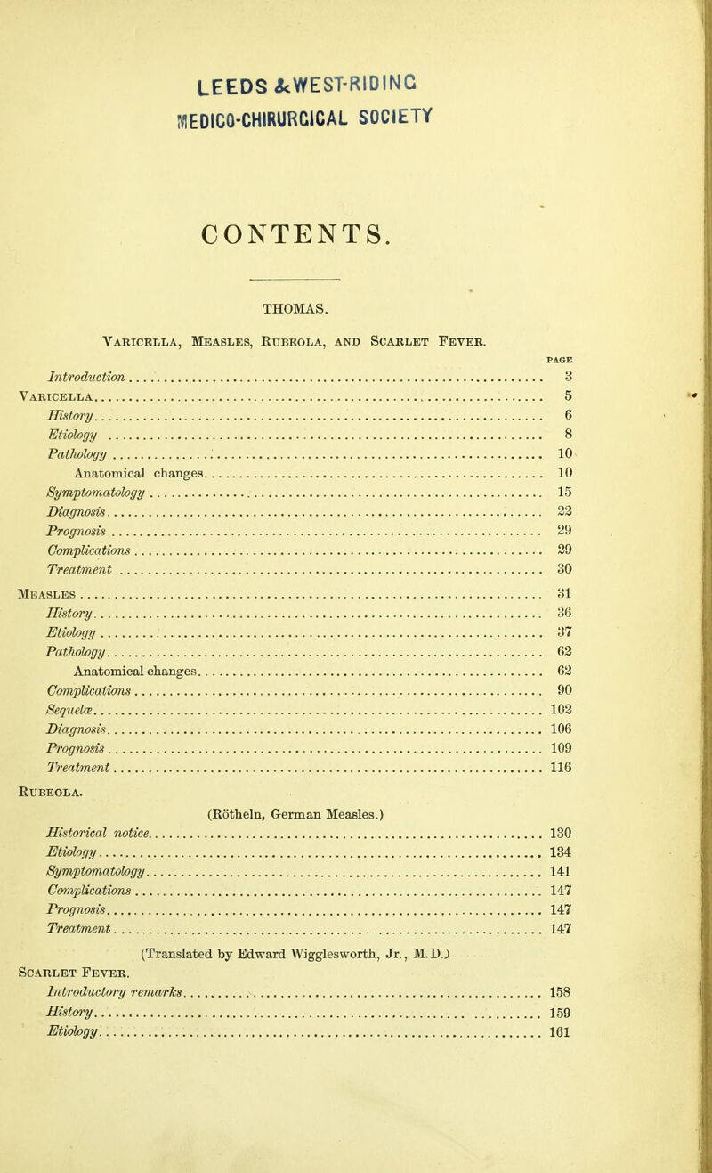 MEDIC0-CHIRURC1CAL SOCIETY CONTENTS. THOMAS. Varicella, Measles, Rubeola, and Scarlet Fever. PAGE Introduction 3 Varicella 5 History .' 6 Etiology 8 Pathology ; 10 Anatomical changes 10 Symptomatology 15 Diagnosis 22 Prognosis 29 Complications 29 Treatment 30 Measles 31 History 36 Etiology 37 Pathology .... 62 Anatomical changes 62 Complications 90 Sequelce. 102 Diagnosis 106 Prognosis 109 Treatment 116 Rubeola. (Rotheln, German Measles.) Historical notice 130 Etiology 134 Symptomatology , 141 Complications 147 Prognosis 147 Treatment 147 (Translated by Edward Wigglesworth, Jr., M.DJ Scarlet Fever. Introductory remarks 158 History. . 159 Etiology 161
