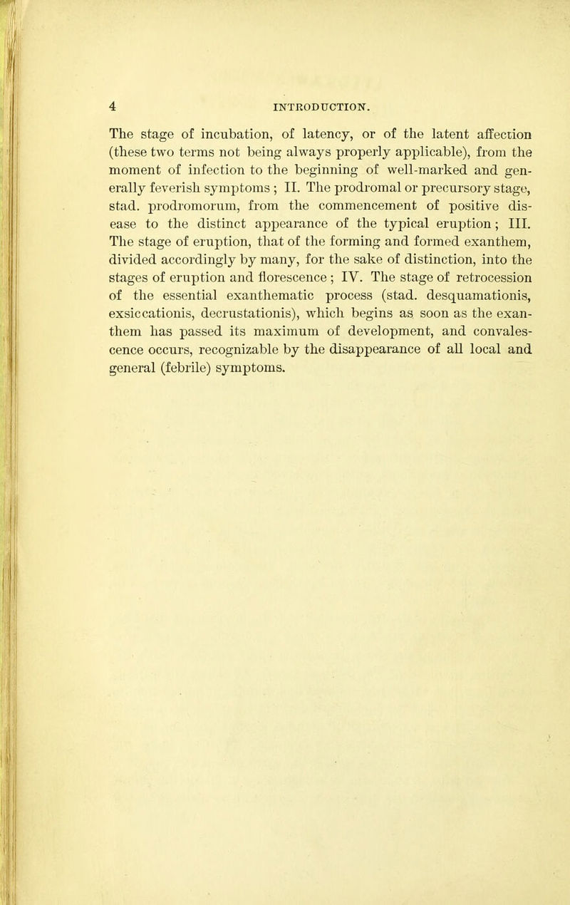 The stage of incubation, of latency, or of the latent affection (these two terms not being always properly applicable), from the moment of infection to the beginning of well-marked and gen- erally feverish symptoms ; II. The prodromal or precursory stage, stad. prodromorum, from the commencement of positive dis- ease to the distinct appearance of the typical eruption; III. The stage of eruption, that of the forming and formed exanthem, divided accordingly by many, for the sake of distinction, into the stages of eruption and florescence ; IV. The stage of retrocession of the essential exanthematic process (stad. desquamations, exsiccationis, decrustationis), which begins as soon as the exan- them has passed its maximum of development, and convales- cence occurs, recognizable by the disappearance of all local and general (febrile) symptoms.
