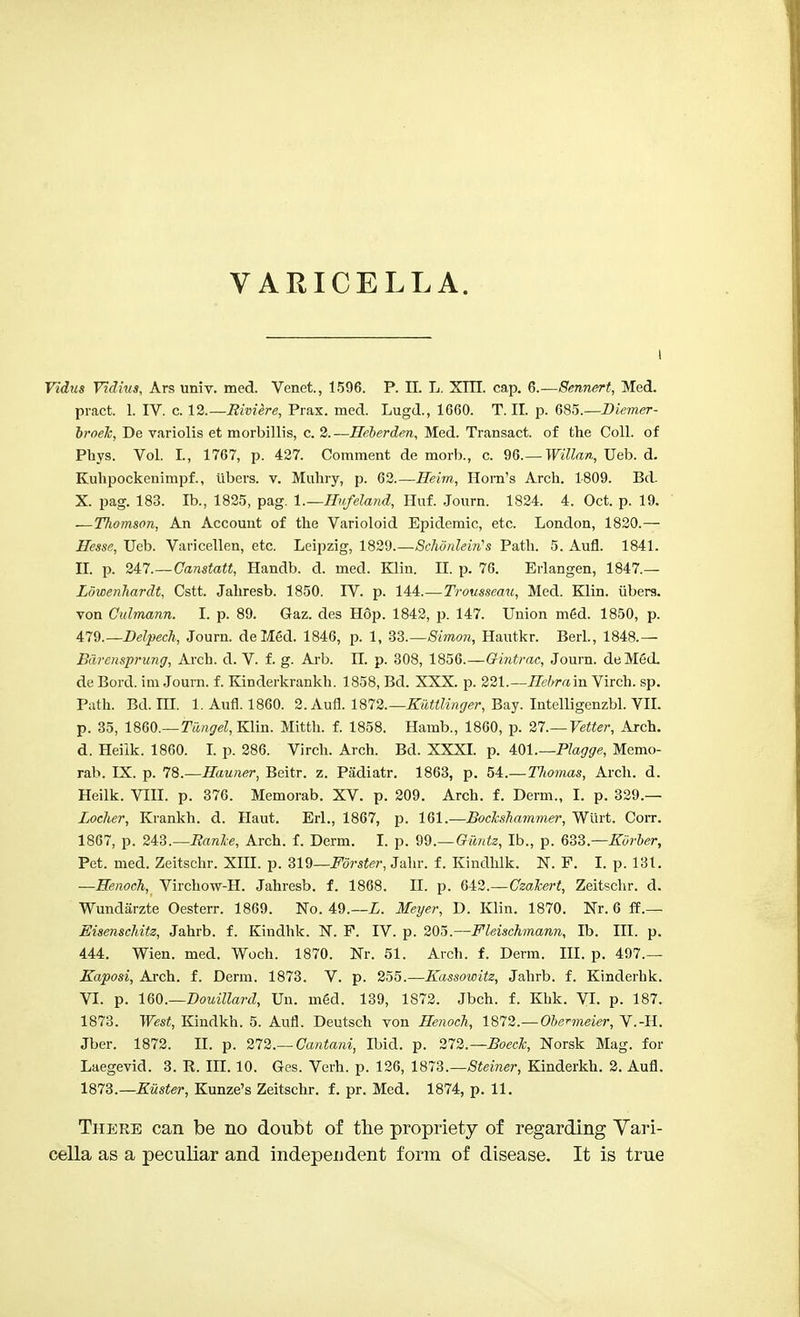VARICELLA. Vidus Vidius, Ars univ. med. Venet., 1596. P. II. L. XTII. cap. 6.—Sennert, Med. pract. 1. IV. c. 12.—Riviere, Prax. med. Lugd., 1660. T. II. p. 685.—Diemer- broek, De variolis et morbillis, c. 2.—Heberden, Med. Transact, of the Coll. of Phys. Vol. I., 1767, p. 427. Comment de morb., c. 96.— Willan, Ueb. d. Kuhpockenimpf., libers, v. Muhry, p. 62.—Heirn, Horn's Arch. 1809. Bd- X. pag. 183. Ib., 1825, pag. l.—Hufeland, Huf. Journ. 1824. 4. Oct. p. 19. —Thomson, An Account of the Varioloid Epidemic, etc. London, 1820.—• Hesse, Ueb. Varicellen, etc. Leipzig, 1829.—Schonlein's Path. 5. Aufl. 1841. II. p. Ul.—Canstatt, Handb. d. med. Klin. II. p. 76. Erlangen, 1847.— Lowenhardt, Cstt. Jahresb. 1850. IV. p. 144.—Trousseau, Med. Klin, libers, von Culmann. I. p. 89. Gaz. des Hop. 1842, p. 147. Union m6d. 1850, p. 479.—Delpech, Journ. deMed. 1846, p. 1, 33.—Simon, Hautkr. Berl., 1848.— Bdrensprung, Arch. d. V. f. g. Arb. EE. p. 308, 1856.—Gintrac, Journ. deMed. de Bord. im Journ. f. Kinderkrankh. 1858, Bd. XXX. p. 221.— Hebram Virch. sp. Path. Bd. ni. 1. Aufl. 1860. 2. Aufl. 1872.— Kuttlinger, Bay. Intelligenzbl. VII. p. 35, I860.—Tungel, Klin. Mitth. f. 1858. Hamb., 1860, p. 27.— Vetter, Arch, d. Heilk. 1860. I. p. 286. Virch. Arch. Bd. XXXI. p. 401.—Plagge, Memo- rab. IX. p. 78.—Hauner, Beitr. z. Padiatr. 1863, p. 54.—TJiomas, Arch. d. Heilk. VIII. p. 376. Memorab. XV. p. 209. Arch. f. Derm., I. p. 329.— Loclier, Krankh. d. Haut. Erl., 1867, p. 161.—Bockshammer, Wurt. Corr. 1867, p. 243.—Ranlce, Arch. f. Derm. I. p. 99.—Gilntz, lb., p. 633.—Korber, Pet. med. Zeitschr. XIII. p. 319—Forster, Jahr. f. Kindhlk. N. F. I. p. 131. —Henoch, Virchow-H. Jahresb. f. 1868. II. p. 642.—Czakert, Zeitschr. d. Wundarzte Oesterr. 1869. No. 49.—L. Meyer, D. Klin. 1870. Nr. 6 ff.— Eisenschitz, Jahrb. f. Kindhk. N. P. IV. p. 205.—Fleischmann, Ib. III. p. 444. Wien. med. Woch. 1870. Nr. 51. Arch. f. Derm. III. p. 497.— Kaposi, Arch. f. Derm. 1873. V. p. 255.—Kassowitz, Jahrb. f. Kinderhk. VI. p. WO.—Douillard, Un. m6d. 139, 1872. Jbch. f. Khk. VI. p. 187. 1873. West, Kindkh. 5. Aufl. Deutsch von Henoch, 1872.—Obermeier, V.-H. Jber. 1872. II. p. 272.— Gantani, Ibid. p. 272.— Bocck, Norsk Mag. for Laegevid. 3. R. III. 10. Ges. Verh. p. 126, 1873.—Steiner, Kinderkh. 2. Aufl. 1873.—J?Msi<r, Kunze's Zeitschr. f. pr. Med. 1874, p. 11. There can be no doubt of the propriety of regarding Vari- cella as a peculiar and independent form of disease. It is true