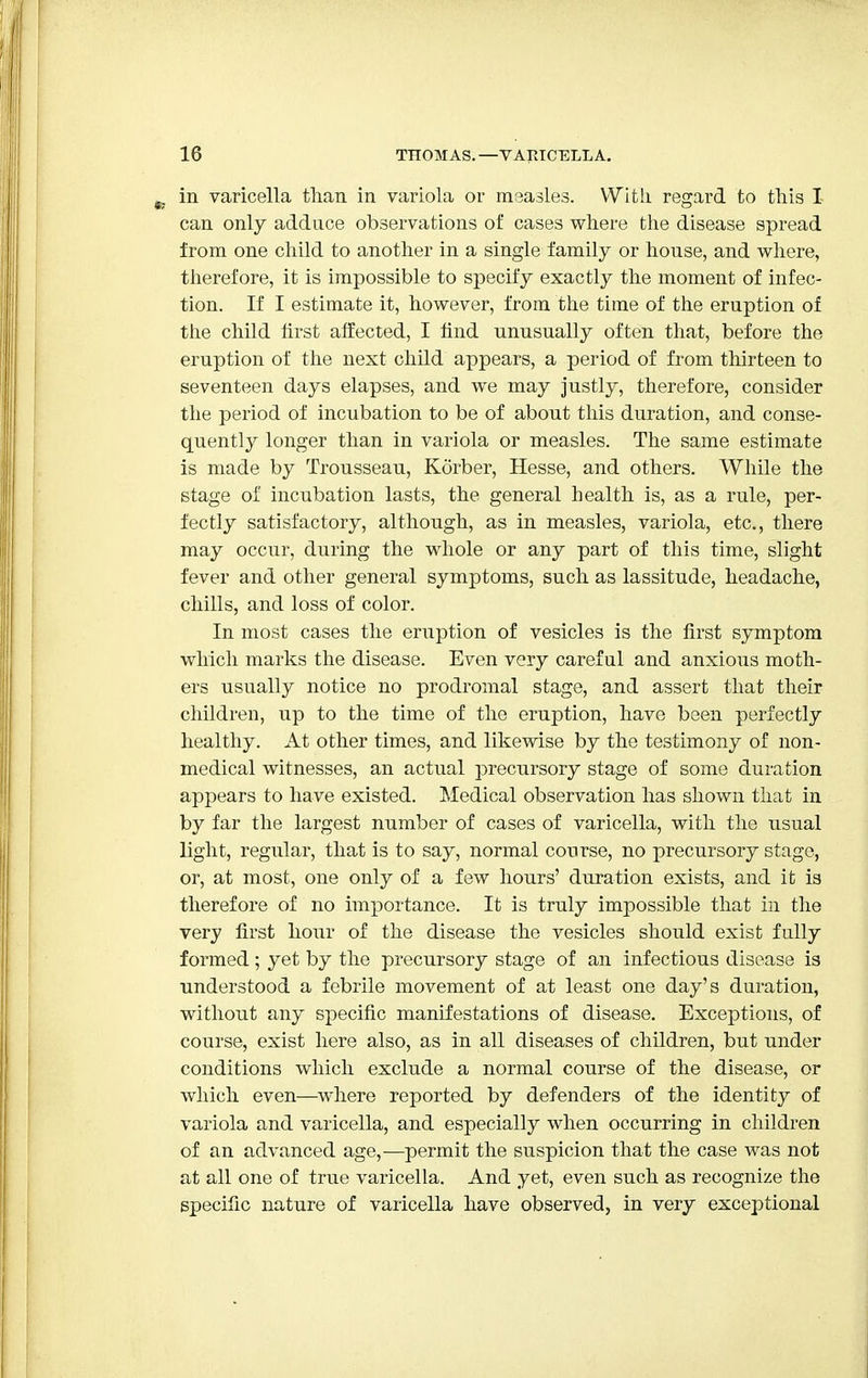 in varicella than in variola or measles. With regard to this I- can only adduce observations of cases where the disease spread from one child to another in a single family or house, and where, therefore, it is impossible to specify exactly the moment of infec- tion. If I estimate it, however, from the time of the eruption of the child first affected, I find unusually often that, before the eruption of the next child appears, a period of from thirteen to seventeen days elapses, and we may justly, therefore, consider the period of incubation to be of about this duration, and conse- quently longer than in variola or measles. The same estimate is made by Trousseau, Korber, Hesse, and others. While the stage of incubation lasts, the general health is, as a rule, per- fectly satisfactory, although, as in measles, variola, etc., there may occur, during the whole or any part of this time, slight fever and other general symptoms, such as lassitude, headache, chills, and loss of color. In most cases the eruption of vesicles is the first symptom which marks the disease. Even very careful and anxious moth- ers usually notice no prodromal stage, and assert that their children, up to the time of the eruption, have been perfectly healthy. At other times, and likewise by the testimony of non- medical witnesses, an actual precursory stage of some duration appears to have existed. Medical observation has shown that in by far the largest number of cases of varicella, with the usual light, regular, that is to say, normal course, no precursory stage, or, at most, one only of a few hours' duration exists, and it is therefore of no importance. It is truly impossible that in the very first hour of the disease the vesicles should exist fully formed; yet by the precursory stage of an infectious disease is understood a febrile movement of at least one day's duration, without any specific manifestations of disease. Exceptions, of course, exist here also, as in all diseases of children, but under conditions which exclude a normal course of the disease, or which even—where reported by defenders of the identity of variola and varicella, and especially when occurring in children of an advanced age,—permit the suspicion that the case was not at all one of true varicella. And yet, even such as recognize the specific nature of varicella have observed, in very exceptional