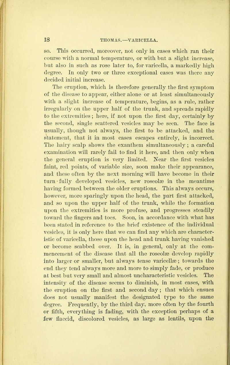 so. This occurred, moreover, not only in cases which ran their course with a normal temperature, or with but a slight increase, but also in such as rose later to, for varicella, a markedly high degree. In only two or three exceptional cases was there any decided initial increase. The eruption, which is therefore generally the first symptom of the disease to appear, either alone or at least simultaneously with a slight increase of temperature, begins, as a rule, rather irregularly on the upper half of the trunk, and spreads rapidly to the extremities; here, if not upon the first day, certainly by the second, single scattered vesicles may be seen. The face is usually, though not always, the first to be attacked, and the statement, that it in most cases escapes entirely, is incorrect. The hairy scalp shows the exanthem simultaneously; a careful examination will rarely fail to find it here, and then only when the general eruption is very limited. Near the first vesicles faint, red points, of variable size, soon make their appearance, and these often by the next morning will have become in their turn-fully developed vesicles, new roseolse in the meantime having formed between the older eruptions. This always occurs, however, more sparingly upon the head, the part first attacked, and so upon the upper half of the trunk, while the formation upon the extremities is more profuse, and progresses steadily toward the fingers and toes. Soon, in accordance with what has been stated in reference to the brief existence of the individual vesicles, it is only here that we can find any which are character- istic of varicella, those upon the head and trunk having vanished or become scabbed over. It is, in general, only at the com- mencement of the disease that all the roseolse develop rapidly into larger or smaller, but always tense varicellas; towards the end they tend always more and more to simply fade, or produce at best but very small and almost uncharacteristic vesicles. The intensity of the disease seems to diminish, in most cases, with the eruption on the first and second day; that which ensues does not usually manifest the designated type to the same degree. Frequently, by the third day, more often by the fourth or fifth, everything is fading, with the exception perhaps of a few flaccid, discolored vesicles, as large as lentils, upon the
