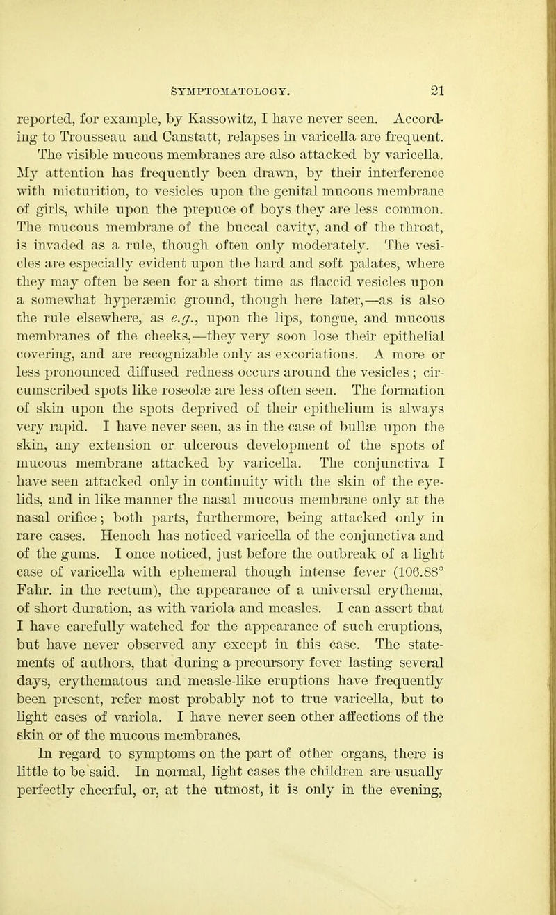 reported, for example, by Kassowitz, I have never seen. Accord- ing to Trousseau and Canstatt, relapses in varicella are frequent. The visible mucous membranes are also attacked by varicella. My attention has frequently been drawn, by their interference with micturition, to vesicles upon the genital mucous membrane of girls, while upon the prepuce of boys they are less common. The mucous membrane of the buccal cavity, and of the throat, is invaded as a rule, though often only moderately. The vesi- cles are especially evident upon the hard and soft palates, where they may often be seen for a short time as flaccid vesicles upon a somewhat hypersemic ground, though here later,—as is also the rule elsewhere, as e.g., upon the lips, tongue, and mucous membranes of the cheeks,—they very soon lose their epithelial covering, and are recognizable only as excoriations. A more or less pronounced diffused redness occurs around the vesicles ; cir- cumscribed spots like roseolse are less often seen. The formation of skin upon the spots deprived of their epithelium is always very rapid. I have never seen, as in the case of bullae upon the skin, any extension or ulcerous development of the spots of mucous membrane attacked by varicella. The conjunctiva I have seen attacked only in continuity with the skin of the eye- lids, and in like manner the nasal mucous membrane only at the nasal orifice; both parts, furthermore, being attacked only in rare cases. Henoch has noticed varicella of the conjunctiva and of the gums. I once noticed, just before the outbreak of a light case of varicella with ephemeral though intense fever (106.88° Fahr. in the rectum), the appearance of a universal erythema, of short duration, as with variola and measles. I can assert that I have carefully watched for the appearance of such eruptions, but have never observed any except in this case. The state- ments of authors, that during a precursory fever lasting several days, erythematous and measle-like eruptions have frequently been present, refer most probably not to true varicella, but to light cases of variola. I have never seen other affections of the skin or of the mucous membranes. In regard to symptoms on the part of other organs, there is little to be said. In normal, light cases the children are usually perfectly cheerful, or, at the utmost, it is only in the evening,