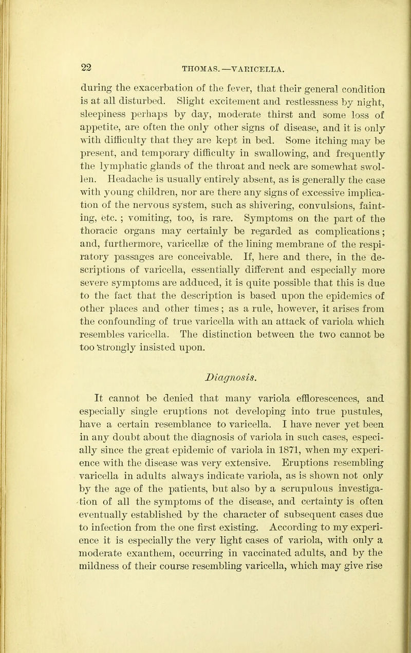 during the exacerbation of the fever, that their general condition is at all disturbed. Slight excitement and restlessness by night, sleepiness perhaps by day, moderate thirst and some loss of appetite, are often the only other signs of disease, and it is only with, difficulty that they are kept in bed. Some itching may be present, and temporary difficulty in swallowing, and frequently the lymphatic glands of the throat and neck are somewhat swol- len. Headache is usually entirely absent, as is generally the case with young children, nor are there any signs of excessive implica- tion of the nervous system, such as shivering, convulsions, faint- ing, etc. ; vomiting, too, is rare. Symptoms on the part of the thoracic organs may certainly be regarded as complications; and, furthermore, varicellse of the lining membrane of the respi- ratory passages are conceivable. If, here and there, in the de- scriptions of varicella, essentially different and especially more severe symptoms are adduced, it is quite possible that this is due to the fact that the description is based upon the epidemics of other places and other times; as a rule, however, it arises from the confounding of true varicella with an attack of variola which resembles varicella. The distinction between the two cannot be too 'strongly insisted upon. Diagnosis. It cannot be denied that many variola efflorescences, and especially single eruptions not developing into true pustules, have a certain resemblance to varicella. I have never yet been in any doubt about the diagnosis of variola in such cases, especi- ally since the great epidemic of variola in 1871, when my experi- ence with the disease was very extensive. Eruptions resembling varicella in adults always indicate variola, as is shown not only by the age of the patients, but also by a scrupulous investiga- • tion of all the symptoms of the disease, and certainty is often eventually established by the character of subsequent cases due to infection from the one first existing. According to my experi- ence it is especially the very light cases of variola, with only a moderate exanthem, occurring in vaccinated adults, and by the mildness of their course resembling varicella, which may give rise