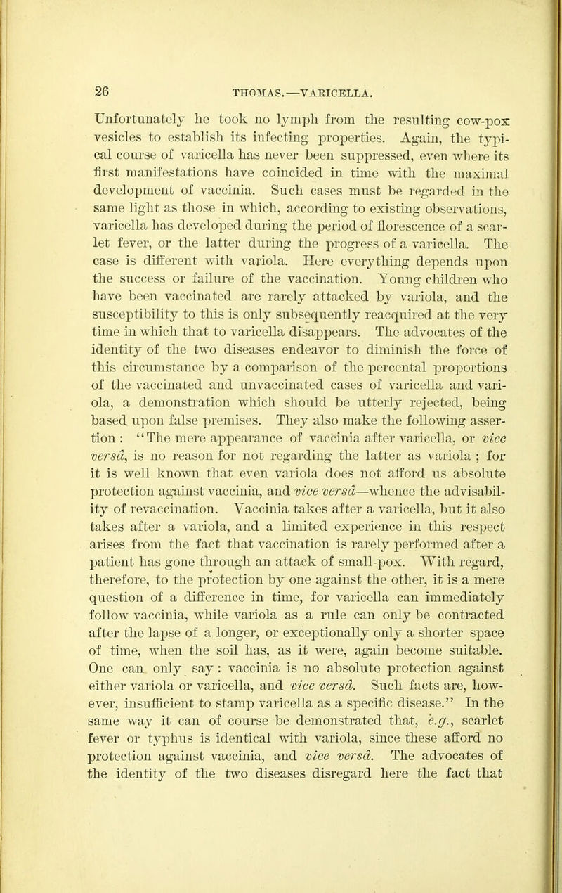 Unfortunately he took no lymph from the resulting cow-pox vesicles to establish its infecting properties. Again, the typi- cal course of varicella has never been suppressed, even where its first manifestations have coincided in time with the maximal development of vaccinia. Such cases must be regarded in the same light as those in which, according to existing observations, varicella has developed during the period of florescence of a scar- let fever, or the latter during the progress of a varicella. The case is different with variola. Here everything depends upon the success or failure of the vaccination. Young children who have been vaccinated are rarely attacked by variola, and the susceptibility to this is only subsequently reacquired at the very time in which that to varicella disappears. The advocates of the identity of the two diseases endeavor to diminish the force of this circumstance by a comparison of the percental proportions of the vaccinated and unvaccinated cases of varicella and vari- ola, a demonstration which should be utterly rejected, being based upon false premises. They also make the following asser- tion : '' The mere appearance of vaccinia after varicella, or vice versa, is no reason for not regarding the latter as variola ; for it is well known that even variola does not afford us absolute protection against vaccinia, and vice versa—whence the advisabil- ity of revaccination. Vaccinia takes after a varicella, but it also takes after a variola, and a limited experience in this respect arises from the fact that vaccination is rarely performed after a patient has gone through an attack of small-pox. With regard, therefore, to the protection by one against the other, it is a mere question of a difference in time, for varicella can immediately follow vaccinia, while variola as a rule can only be contracted after the lapse of a longer, or exceptionally only a shorter space of time, when the soil has, as it were, again become suitable. One can only say : vaccinia is no absolute protection against either variola or varicella, and vice versa. Such facts are, how- ever, insufficient to stamp varicella as a specific disease. In the same way it can of course be demonstrated that, e.g., scarlet fever or typhus is identical with variola, since these afford no protection against vaccinia, and vice versa. The advocates of the identity of the two diseases disregard here the fact that