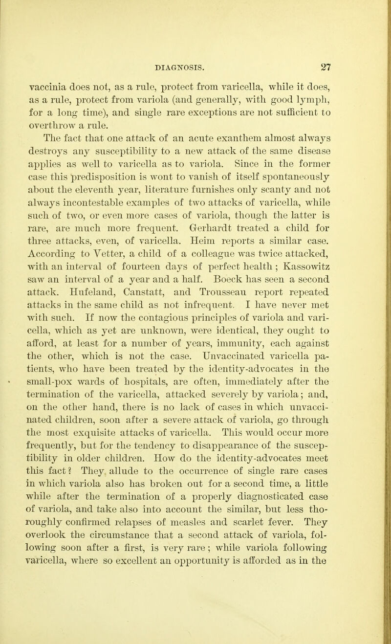 vaccinia does not, as a rnlo, protect from varicella, while it does, as a rule, protect from variola (and generally, with good lymph, for a long time), and single rare exceptions are not sufficient to overthrow a rule. The fact that one attack of an acute exanthem almost always destroys any susceptibility to a new attack of the same disease applies as well to varicella as to variola. Since in the former case this predisposition is wont to vanish of itself spontaneously about the eleventh year, literature furnishes only scanty and not always incontestable examples of two attacks of varicella, while such of two, or even more cases of variola, though the latter is rare, are much more frequent. Gerhardt treated a child for three attacks, even, of varicella. Heim reports a similar case. According to Vetter, a child of a colleague was twice attacked, with an interval of fourteen days of perfect health ; Kassowitz saw an interval of a year and a half. Boeck has seen a second attack. Hufeland, Canstatt, and Trousseau report repeated attacks in the same child as not infrequent. I have never met with such. If now the contagious principles of variola and vari- cella, which as yet are unknown, were identical, they ought to afford, at least for a number of years, immunity, each against the other, which is not the case. Unvaccinated varicella pa- tients, who have been treated by the identity-advocates in the small-pox wards of hospitals, are often, immediately after the termination of the varicella, attacked severely by variola; and, on the other hand, there is no lack of cases in which unvacci- nated children, soon after a severe attack of variola, go through the most exquisite attacks of varicella. This would occur more frequently, but for the tendency to disappearance of the suscep- tibility in older children. How do the identity-advocates meet this fact? They allude to the occurrence of single rare cases in which variola also has broken out for a second time, a little while after the termination of a properly diagnosticated case of variola, and take also into account the similar, but less tho- roughly confirmed relapses of measles and scarlet fever. They overlook the circumstance that a second attack of variola, fol- lowing soon after a first, is very rare; while variola following varicella, where so excellent an opportunity is afforded as in the