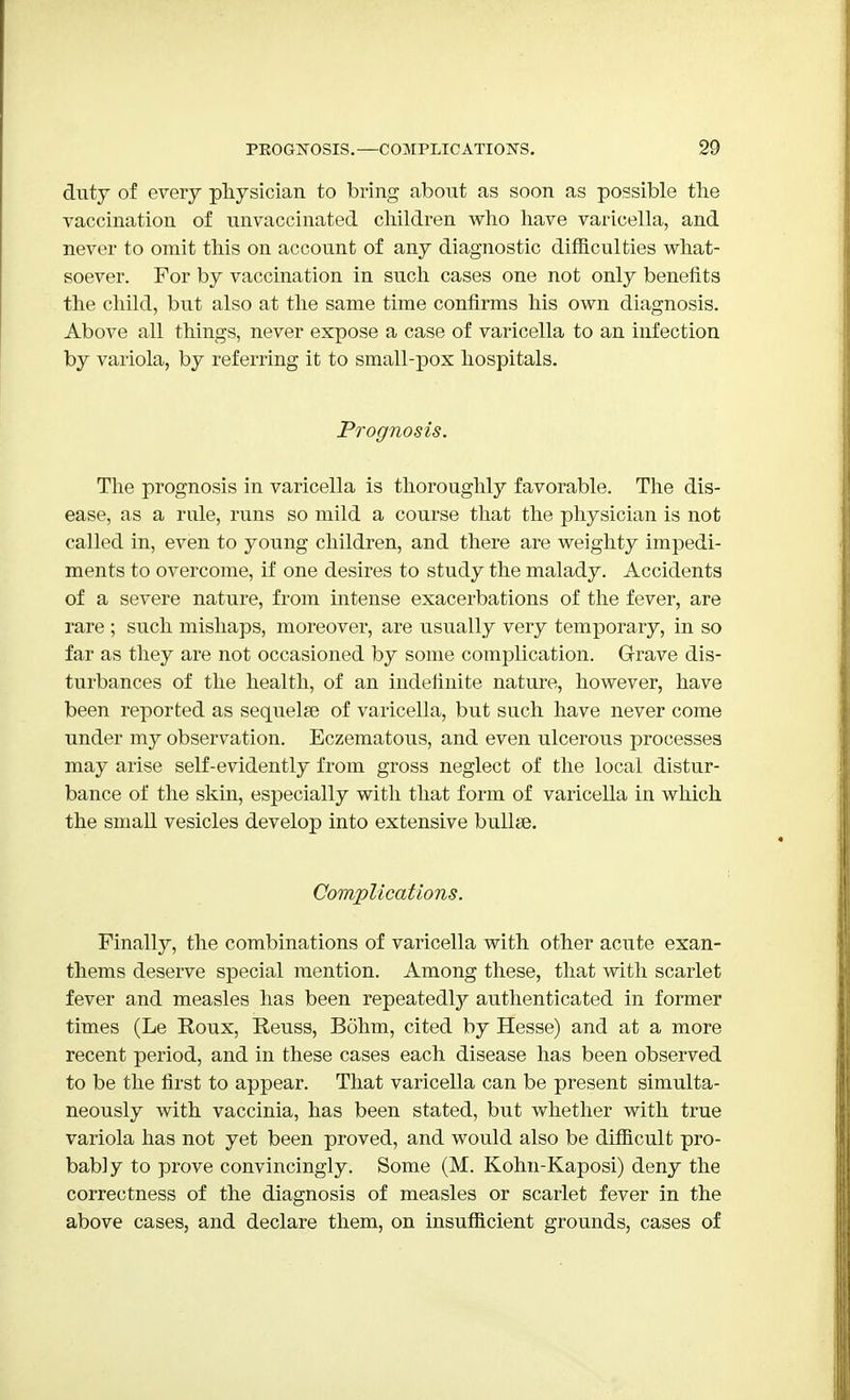 duty of every physician to bring about as soon as possible the vaccination of unvaccinated children who have varicella, and never to omit this on account of any diagnostic difficulties what- soever. For by vaccination in such cases one not only benefits the child, but also at the same time confirms his own diagnosis. Above all things, never expose a case of varicella to an infection by variola, by referring it to small-pox hospitals. Prognosis. The prognosis in varicella is thoroughly favorable. The dis- ease, as a rule, runs so mild a course that the physician is not called in, even to young children, and there are weighty impedi- ments to overcome, if one desires to study the malady. Accidents of a severe nature, from intense exacerbations of the fever, are rare ; such mishaps, moreover, are usually very temporary, in so far as they are not occasioned by some complication. Grave dis- turbances of the health, of an indefinite nature, however, have been reported as sequelae of varicella, but such have never come under my observation. Eczematous, and even ulcerous processes may arise self-evidently from gross neglect of the local distur- bance of the skin, especially with that form of varicella in which the small vesicles develop into extensive bullae. Complications. Finally, the combinations of varicella with other acute exan- thems deserve special mention. Among these, that with scarlet fever and measles has been repeated^ authenticated in former times (Le Roux, Reuss, Bohm, cited by Hesse) and at a more recent period, and in these cases each disease has been observed to be the first to appear. That varicella can be present simulta- neously with vaccinia, has been stated, but whether with true variola has not yet been proved, and would also be difficult pro- bably to prove convincingly. Some (M. Kohn-Kaposi) deny the correctness of the diagnosis of measles or scarlet fever in the above cases, and declare them, on insufficient grounds, cases of