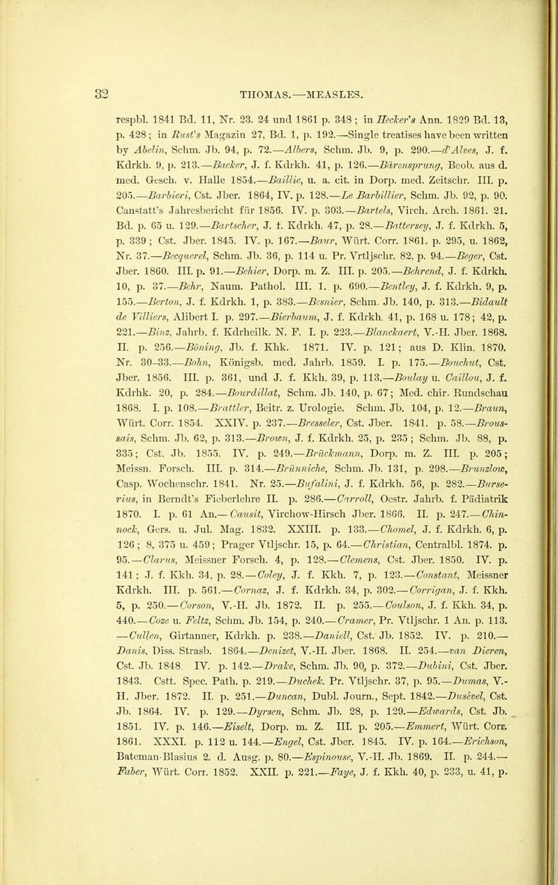 respbl. 1841 Bel. 11, Nr. 23. 24 unci 1861 p. 348 ; in Heeler's Ann. 1829 Bel. 13, p. 428; in Bust's Magazin 27, Bd. 1, p. 192.—Single treatises have been written by Abelin, Schm. Jb. 94, p. 72.— Albers, Schni. Jb. 9, p. 290.— cVAlves, J. f. Kdrkb. 9, p. 213.—Backer, J. f. Kdrkh. 41, p. 126.—Bdrensprung, Beob. aus d. med. Gesch. v. Halle 1854.—Baillie, u. a. cit. in Dorp. med. Zeitschr. III. p. 20r>.—Barbieri, Cst. Jber. 1864, IV. p. 128.—Le Barbillier, Schm. Jb. 92, p. 90. Canstatt's Jahresbericht fiir 1856. IV. p. 303.— Bartels, Virch. Arch. 1861. 21. Bd. p. 65 u. 129.— Bartschcr, J. f. Kdrkh. 47, p. 28.—Batter'sey, J. f. Kdrkh. 5, p. 339; Cst. Jber. 1845. IV. p. 167.— Baur, Wurt. Corr. 1861. p. 295, u. 1862, Nr. 37.—Becquerel, Schm. Jb. 36, p. 114 u. Pr. Vrtljschr. 82. p. 94.— Beger, Cst. Jber. 1860. III. p. 91.—Behier, Dorp. m. Z. III. p. 205.—Behrend, J. f. Kdrkh. 10, p. 37.—Behr, Naum. Pathol. III. 1. p. GQO.—Bentley, J. f. Kdrkh. 9, p. 155.— Berton, J. f. Kdrkh. 1, p. 383.— Besnier, Schm. Jb. 140, p. Z13.—Bidault de Villiers, Alibert I. p. 297.—Bierbaum, J. f. Kdrkh. 41, p. 168 u. 178; 42, p. 221.—Binz, Jahrb. f. Kdrheilk. N. F. I. p. 223.—Blanckaert, V.-H. Jber. 1868. n. p. 256.— Boning, Jb. f. Khk. 1871. rV. p. 121; aus D. Klin. 1870. Nr. 30-33.— Bohn, Konigsb. med. Jahrb. 1859. I. p. 175.— Bouchut, Cst. Jber. 1856. III. p. 361, und J. f. Kkh. 39, p. 113.—Boulay u. Caillou, J. f. Kdrhk. 20, p. 284.— Bourdillat, Schm. Jb. 140, p. 67; Med. chir. Rundschau 1868. I. p. 108.— Brattler, Beitr. z. Urologie. Schm. Jb. 104, p. 12.—Braun, Wurt. Corr. 1854. XXIV. p. 2Z1.—Bresseler, Cst. Jber. 1841. p. 58.— Brous- sais, Schm. Jb. 62, p. 313.—Brown, J. f. Kdrkh. 25, p. 235 ; Schm. Jb. 88, p. 335; Cst. Jb. 1855. IV. p. 249. —Briickmann, Dorp. m. Z. III. p. 205; Meissn. Forsch. III. p. 314.—Brunniclie, Schm. Jb. 131, p. 298.—Brunzlow, Casp. Wochenschr. 1841. Nr. 25.—Bufalini, J. f. Kdrkh. 56, p. 282.— Burse- rius, in Berndt's Fieberlehre II. p. 286.—Carroll, Oestr. Jahrb. f. Padiatrik 1870. I. p. 61 An.— Causit, Virchow-Hirsch Jber. 1866. II. p. 247.—Chin- nock, Gers. u. Jul. Mag. 1832. XXIII. p. 133.—Chomel, J. f. Kdrkh. 6, p. 126; 8, 375 u. 459; Prager Vtljschr. 15, p. 64.—Christian, Centralbl. 1874. p. 95. — Clarus, Meissner Forsch. 4, p. 128.— Clemens, Cst. Jber. 1850. IV. p. 141; J. f. Kkh. 34, p. 28. — Coley, J. f. Kkh. 7, p. 123.—Constant, Meissner Kdrkh. III. p. 561.—Cornaz, J. f. Kdrkh. 34, p. 302.—Corrigan, J. f. Kkh. 5, p. 250.— Corson, V.-H. Jb. 1872. II. p. 255.—Coulson, J. f. Kkh. 34, p. 440.—Coze u. Feltz, Schm. Jb. 154, p. 240.— Cramer, Pr. Vtljschr. 1 An. p. 113. —Culjen, Girtanner, Kdrkh. p. 238.—Daniell, Cst. Jb. 1852. IV. p. 210.— Danis, Diss. Strasb. 18(M.—Denizet, V.-H. Jber. 1868. II. 254.—van Dieren, Cst. Jb. 1848. IV. p. 142.—Brake, Schm. Jb. 90, p. 372.— Dubini, Cst. Jber. 1843. Cstt. Spec. Path. p. 219.— Duchek. Pr. Vtljschr. 37, p. 95.— Dumas, V.- H. Jber. 1872. II. p. 251.—Duncan, Dubl. Journ., Sept. 1842.— Dusevel, Cst. Jb. 1864. IV. p. 129.— Dyrsen, Schm. Jb. 28, p. 129.—Edwards, Cst. Jb. 1851. IV. p. UG.—Eiselt, Dorp. m. Z. III. p. 205.— Emmert, Wurt. Corr. 1861. XXXI. p. 112 u. lU.—Engel, Cst. Jber. 1845. rV p. 164.—Erichson, Bateman-Blasius 2. d. Ausg. p. 80.—Espinouse, V.-H. Jb. 1869. II. p. 244.— Faber, Wurt. Corr. 1852. XXII. p. 221 Faye, J. f. Kkh. 40, p. 233, u. 41, p.
