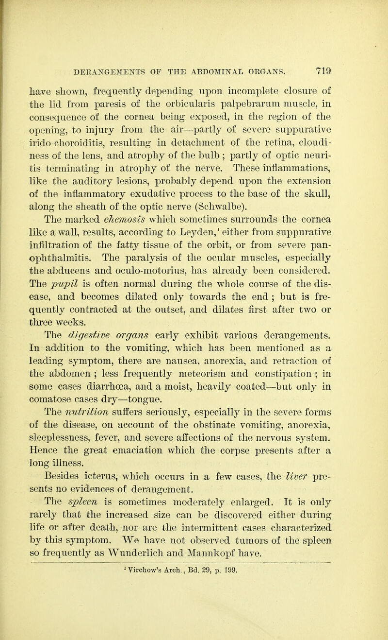have shown, frequently depending upon incomplete closure of the lid from paresis of the orbicularis palpebrarum muscle, in consequence of the cornea being exposed, in the region of the opening, to injury from the air—partly of severe suppurative irido-choroiditis, resulting in detachment of the retina, cloudi- ness of the lens, and atrophy of the bulb ; partly of optic neuri- tis terminating in atrophy of the nerve. These inflammations, like the auditory lesions, probably depend upon the extension of the inflammatory exudative process to the base of the skull, along the sheath of the optic nerve (Schwalbe). The marked chemosis which sometimes surrounds the cornea like a wall, results, according to Ley den,1 either from suppurative infiltration of the fatty tissue of the orbit, or from severe pan- ophthalmitis. The paralysis of the ocular muscles, especially the abducens and oculo-motorius, lias already been considered. The pupil is often normal during the whole course of the dis- ease, and becomes dilated only towards the end ; but is fre- quently contracted at the outset, and dilates first after two or tlrree weeks. The digestive organs early exhibit various derangements. In addition to the vomiting, which has been mentioned as a leading symptom, there are nausea, anorexia, and retraction of the abdomen ; less frequently meteorism and constipation ; in some cases diarrhoea, and a moist, heavily coated—but only in comatose cases dry—tongue. The nutrition suffers seriously, especially in the severe forms of the disease, on account of the obstinate vomiting, anorexia, sleeplessness, fever, and severe affections of the nervous system. Hence the great emaciation which the corpse presents after a long illness. Besides icterus, which occurs in a few cases, the liver pre- sents no evidences of derangement. The spleen is sometimes moderately enlarged. It is only rarely that the increased size can be discovered either during life or after death, nor are the intermittent cases characterized by this symptom. We have not observed tumors of the spleen so frequently as Wunderlich and Mannkopf have. 1 Virchow's Arch., Bd. 29, p. 199.