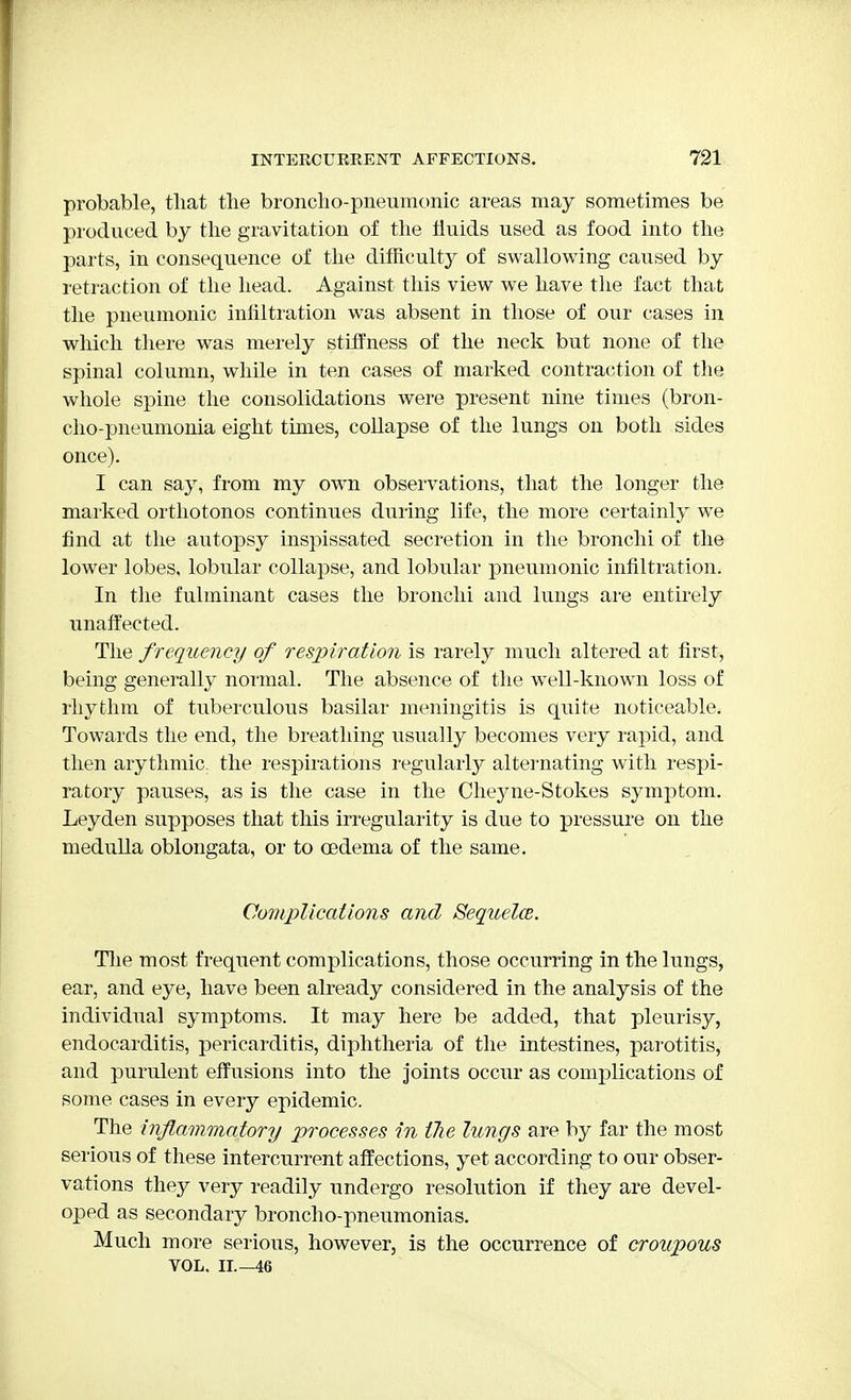 probable, that the broncho-pneumonic areas may sometimes be produced by the gravitation of the fluids used as food into the parts, in consequence of the difficulty of swallowing caused by retraction of the head. Against this view we have the fact that the pneumonic infiltration was absent in those of our cases in which there was merely stiffness of the neck but none of the spinal column, while in ten cases of marked contraction of the whole spine the consolidations were present nine times (bron- cho-pneumonia eight times, collapse of the lungs on both sides once). I can say, from my own observations, that the longer the marked orthotonos continues during life, the more certainly we find at the autopsy inspissated secretion in the bronchi of the lower lobes, lobular collapse, and lobular pneumonic infiltration. In the fulminant cases the bronchi and lungs are entirely unaffected. The frequency of respiration is rarely much altered at first, being generally normal. The absence of the wTell-known loss of rhythm of tuberculous basilar meningitis is quite noticeable. Towards the end, the breathing usually becomes very rapid, and then arythmic. the respirations regularly alternating with respi- ratory pauses, as is the case in the Cheyne-Stokes symptom. Leyden supposes that this irregularity is due to pressure on the medulla oblongata, or to oedema of the same. Complications and Sequela. The most frequent complications, those occurring in the lungs, ear, and eye, have been already considered in the analysis of the individual symptoms. It may here be added, that pleurisy, endocarditis, pericarditis, diphtheria of the intestines, parotitis, and purulent effusions into the joints occur as complications of some cases in every epidemic. The inflammatory processes in the lungs are by far the most serious of these intercurrent affections, yet according to our obser- vations they very readily undergo resolution if they are devel- oped as secondary broncho-pneumonias. Much more serious, however, is the occurrence of croupous VOL. II.—46