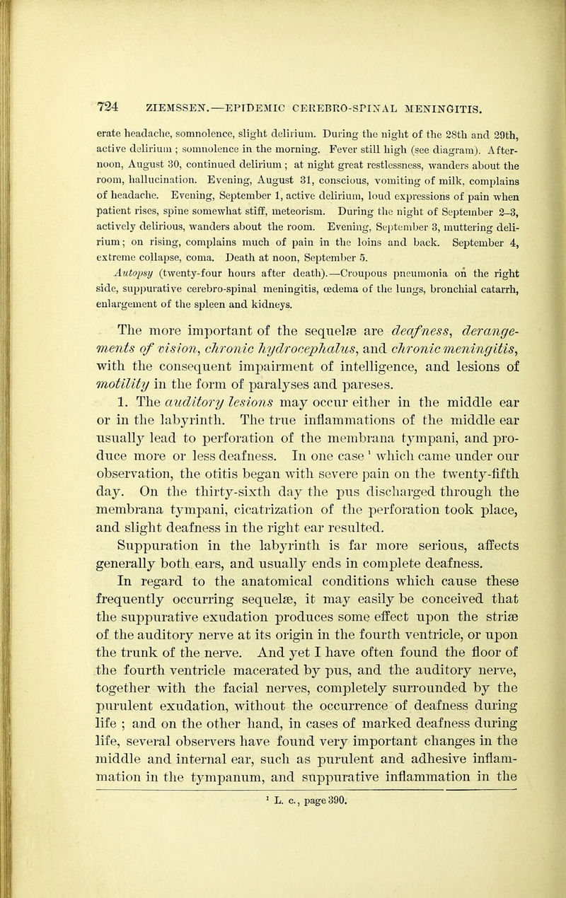 erate headache, somnolence, slight delirium. During the night of the 28th and 29th, active delirium ; somnolence in the morning. Fever still high (see diagram). After- noon, August 30, continued delirium ; at night great restlessness, wanders about the room, hallucination. Evening, August 31, conscious, vomiting of milk, complains of headache. Evening, September 1, active delirium, loud expressions of pain when patient rises, spine somewhat stiff, meteorism. During the night of September 2-3, actively delirious, wanders about the room. Evening, September 3, muttering deli- rium; on rising, complains much of pain in the loins and back. September 4, extreme collapse, coma. Death at noon, September 5. Autopsy (twenty-four hours after death).—Croupous pneumonia on the right side, suppurative cerebro-spinal meningitis, oedema of the lungs, bronchial catarrh, enlargement of the spleen and kidneys. The more important of the sequelae are deafness, derange- ments of vision, chronic hydrocephalus, and chronic meningitis, with the consequent impairment of intelligence, and lesions of motility in the form of paralyses and pareses. 1. The auditory lesions may occur either in the middle ear or in the labyrinth. The true inflammations of the middle ear usually lead to perforation of the membrana tympani, and pro- duce more or less deafness. In one case 1 which came under our observation, the otitis began with severe pain on the twenty-fifth day. On the thirty-sixth day the pus discharged through the membrana tympani, cicatrization of the perforation took place, and slight deafness in the right ear resulted. Suppuration in the labyrinth is far more serious, affects generally both ears, and usually ends in complete deafness. In regard to the anatomical conditions which cause these frequently occurring sequelse, it may easily be conceived that the suppurative exudation produces some effect upon the striae of the auditory nerve at its origin in the fourth ventricle, or upon the trunk of the nerve. And yet I have often found the floor of the fourth ventricle macerated by pus, and the auditory nerve, together with the facial nerves, completely surrounded by the purulent exudation, without the occurrence of deafness during life ; and on the other hand, in cases of marked deafness during life, several observers have found very important changes in the middle and internal ear, such as purulent and adhesive inflam- mation in the tympanum, and suppurative inflammation in the 1 L. c., page 390.