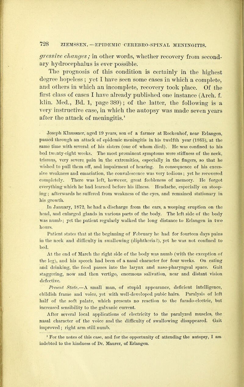 gressive changes; in other words, whether recovery from second- ary hydrocephalus is ever possible. The prognosis of this condition is certainly in the highest degree hopeless ; yet I have seen some cases in which a complete, and others in which an incomplete, recovery took place. Of the first class of cases I have already published one instance (Arch. f. klin. Med., Bd. 1, page 389); of the latter, the following is a very instructive case, in which the autopsy was made seven years after the attack of meningitis.1 Joseph Klanssner, aged 19 years, son of a farmer at Rockenhof, near Erlangen, passed through an attack of epidemic meningitis in his twelfth year (1865), at the same time with several of his sisters (one of whom died). He was confined to his bed twenty-eight weeks. The most prominent symptoms were stiffness of the neck, trismus, very severe pain in the extremities, especially in the fingers, so that he wished to pull them off, and impairment of hearing. In consequence of his exces- sive weakness and emaciation, the convalescence was very tedious ; yet he recovered completely. There was left, however, great feebleness of memory. He forgot everything which he had learned before his illness. Headache, especially on stoop- ing ; afterwards he suffered from weakness of the eyes, and remained stationary in his growth. In January, 1872, he had a discharge from the ears, a weeping eruption on the head, and enlarged glands in various parts of the body. The left side of the body was numb; yet the patient regularly walked the long distance to Erlangen in two hours. Patient states that at the beginning of February he had for fourteen days pains in the neck and difficulty in swallowing (diphtheria?), yet he was not confined to bed. At the end of March the right side of the body was numb (with the exception of the leg), and his speech had been of a nasal character for four weeks. On eating and drinking, the food passes into the larynx and naso-pharyngeal space. Gait staggering, now and then vertigo, enormous salivation, near and distant vision defective. Present State.—A small man, of stupid appearance, deficient intelligence, childish frame and voice, yet with well-developed pubic hairs. Paralysis of left half of the soft palate, which presents no reaction to the farado-electric, but increased sensibility to the galvanic current. After several local applications of electricity to the paralyzed muscles, the nasal character of the voice and the difficulty of swallowing disappeared. G-ait improved; right arm still numb. 1 For the notes of this case, and for the opportunity of attending the autopsy, I am indebted to the kindness of Dr. Maurer, of Erlangen.