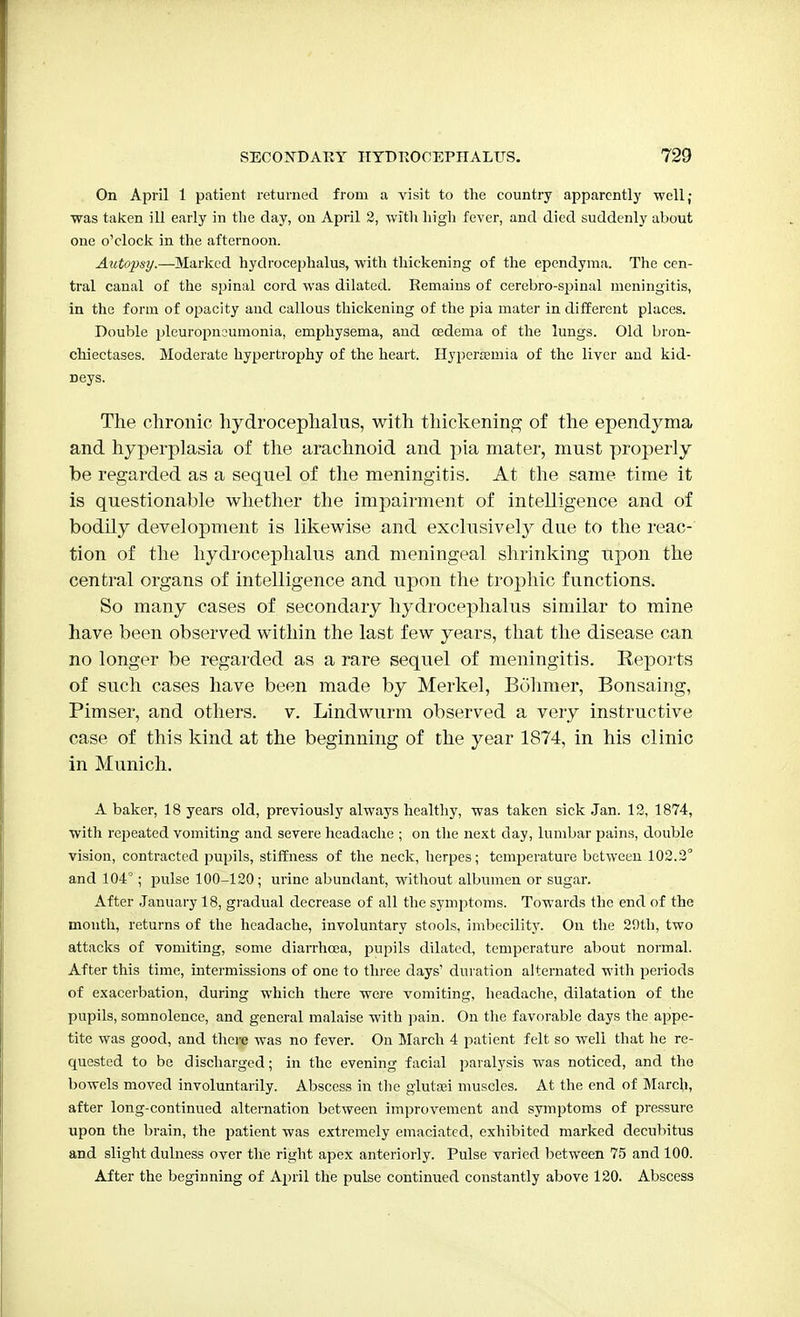 On April 1 patient returned from a visit to the country apparently well; was taken ill early in the day, on April 2, with high fever, and died suddenly about one o'clock in the afternoon. Autopsy.—Marked hydrocephalus, with thickening of the ependyma. The cen- tral canal of the spinal cord was dilated. Remains of cerebro-spinal meningitis, in the form of opacity and callous thickening of the pia mater in different places. Double pleuropneumonia, emphysema, and oedema of the lungs. Old bron- chiectases. Moderate hypertrophy of the heart. Hyperemia of the liver and kid- Deys. The chronic hydrocephalus, with thickening of the ependyma and hyperplasia of the arachnoid and pia mater, must properly be regarded as a sequel of the meningitis. At the same time it is questionable whether the impairment of intelligence and of bodily development is likewise and exclusively due to the reac- tion of the hydrocephalus and meningeal shrinking upon the central organs of intelligence and upon the trophic functions. So many cases of secondary hydrocephalus similar to mine have been observed within the last few years, that the disease can no longer be regarded as a rare sequel of meningitis. Reports of such cases have been made by Merkel, Bohmer, Bonsaing, Pimser, and others, v. Lindwurm observed a very instructive case of this kind at the beginning of the year 1874, in his clinic in Munich. A baker, 18 years old, previously always healthy, was taken sick Jan. 12, 1874, with repeated vomiting and severe headache ■ on the next day, lumbar pains, double vision, contracted pupils, stiffness of the neck, herpes; temperature between 102.2° and 104°; pulse 100-120; urine abundant, without albumen or sugar. After January 18, gradual decrease of all the symptoms. Towards the end of the month, returns of the headache, involuntary stools, imbecility. On the 2!)th, two attacks of vomiting, some diarrhoea, pupils dilated, temperature about normal. After this time, intermissions of one to three days' duration alternated with periods of exacerbation, during which there were vomiting, headache, dilatation of the pupils, somnolence, and general malaise with pain. On the favorable days the appe- tite was good, and there was no fever. On March 4 patient felt so well that he re- quested to be discharged; in the evening facial paralysis was noticed, and the bowels moved involuntarily. Abscess in the glutsei muscles. At the end of March, after long-continued alternation between improvement and symptoms of pressure upon the brain, the patient was extremely emaciated, exhibited marked decubitus and slight dulness over the right apex anteriorly. Pulse varied between 75 and 100. After the beginning of April the pulse continued constantly above 120. Abscess