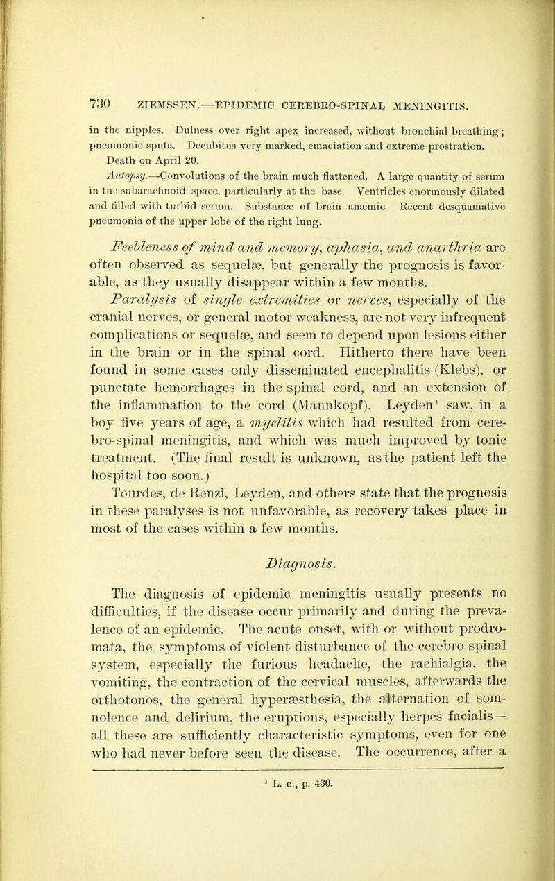 in the nipples. Dulness over right apex increased, without bronchial breathing; pneumonic sputa. Decubitus very marked, emaciation and extreme prostration. Death on April 20. Autopsy.—Convolutions of the brain much flattened. A large quantity of serum in the subarachnoid space, particularly at the base. Ventricles enormously dilated and filled with turbid serum. Substance of brain anaemic. Recent desquamative pneumonia of the upper lobe of the right lung. Feebleness of mind and memory, aphasia, and, anartTiria are often observed as sequelae, but generally the prognosis is favor- able, as they usually disappear within a few months. Paralysis of single extremities or nerves, especially of the cranial nerves, or general motor weakness, are not very infrequent complications or sequelae, and seem to depend upon lesions either in the brain or in the spinal cord. Hitherto there have been found in some cases only disseminated encephalitis (Klebs), or punctate hemorrhages in the spinal cord, and an extension of the inflammation to the cord (Mannkopf). Leyden1 saw, in a boy five years of age, a myelitis which had resulted from cere- brospinal meningitis, and which was much improved by tonic treatment. (The final result is unknown, as the patient left the hospital too soon.) Tourdes, de Renzi, Leyden, and others state that the prognosis in these paralyses is not unfavorable, as recovery takes place in most of the cases within a few months. Diagnosis. The diagnosis of epidemic meningitis usually presents no difficulties, if the disease occur primarily and during the preva- lence of an epidemic. The acute onset, with or without prodro- mata, the symptoms of violent disturbance of the cerebro-spinal system, especially the furious headache, the rachialgia, the vomiting, the contraction of the cervical muscles, afterwards the orthotonos, the general hyperesthesia, the alternation of som- nolence and delirium, the eruptions, especially herpes facialis— all these are sufficiently characteristic symptoms, even for one who had never before seen the disease. The occurrence, after a