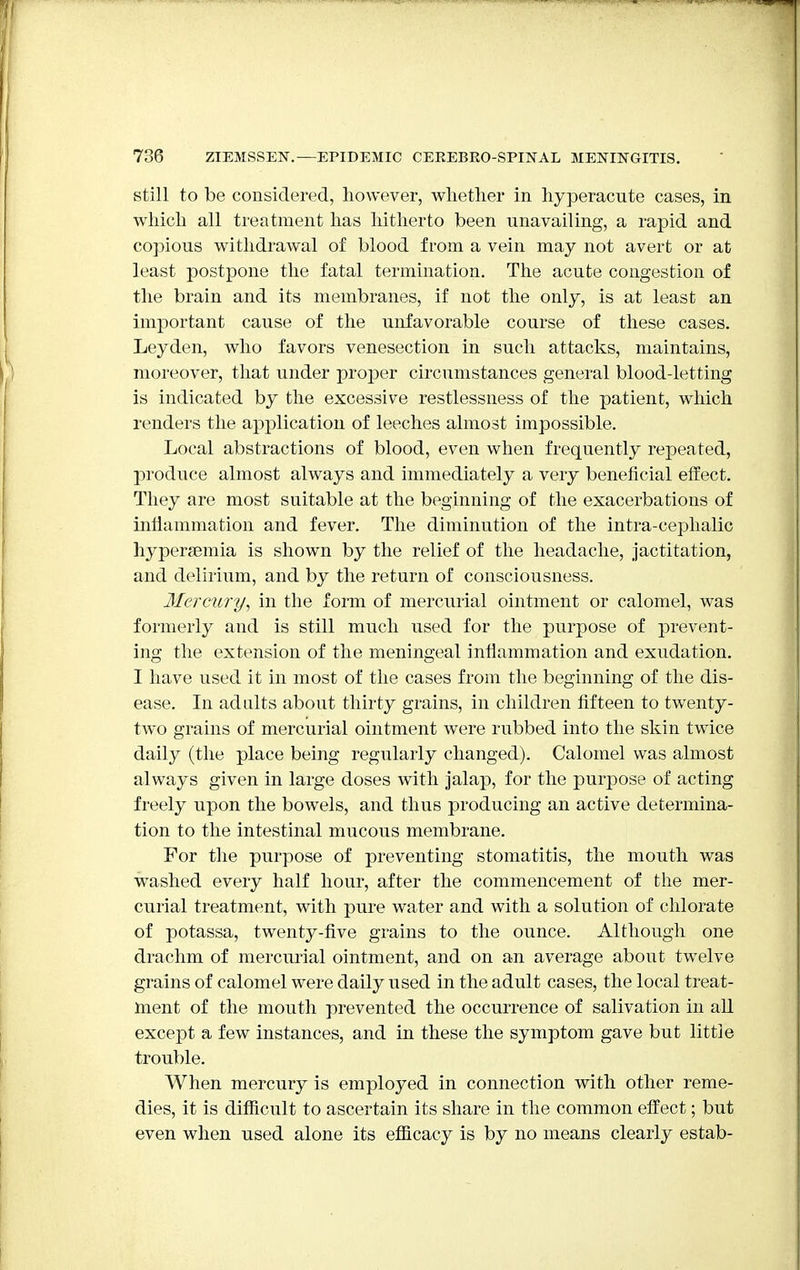 still to be considered, however, whether in hyperacute cases, in which all treatment has hitherto been unavailing, a rapid and copious withdrawal of blood from a vein may not avert or at least postpone the fatal termination. The acute congestion of the brain and its membranes, if not the only, is at least an important cause of the unfavorable course of these cases. Leyden, who favors venesection in such attacks, maintains, moreover, that under proper circumstances general blood-letting is indicated by the excessive restlessness of the patient, which renders the application of leeches almost impossible. Local abstractions of blood, even when frequently repeated, produce almost always and immediately a very beneficial effect. They are most suitable at the beginning of the exacerbations of inflammation and fever. The diminution of the intra-cephalic hyperemia is shown by the relief of the headache, jactitation, and delirium, and by the return of consciousness. Mercury, in the form of mercurial ointment or calomel, was formerly and is still much used for the purpose of prevent- ing the extension of the meningeal inflammation and exudation. I have used it in most of the cases from the beginning of the dis- ease. In adults about thirty grains, in children fifteen to twenty- two grains of mercurial ointment were rubbed into the skin twice daily (the place being regularly changed). Calomel was almost always given in large doses with jalap, for the purpose of acting freely upon the bowels, and thus producing an active determina- tion to the intestinal mucous membrane. For the purpose of preventing stomatitis, the mouth was washed every half hour, after the commencement of the mer- curial treatment, with pure water and with a solution of chlorate of potassa, twenty-five grains to the ounce. Although one drachm of mercurial ointment, and on an average about twelve grains of calomel were daily used in the adult cases, the local treat- ment of the mouth prevented the occurrence of salivation in all except a few instances, and in these the symptom gave but little trouble. When mercury is employed in connection with other reme- dies, it is difficult to ascertain its share in the common effect; but even when used alone its efficacy is by no means clearly estab-