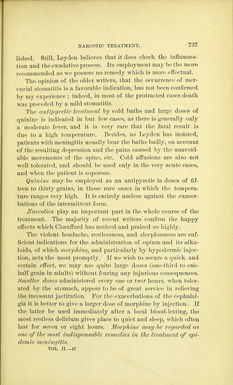 NARCOTIC TREATMENT. lislied. Still, Leyden believes that it does check the inflamma- tion and the exudative process. Its employment may be the more recommended as we possess no remedy which is more effectual. The opinion of the older writers, that the occurrence of mer- curial stomatitis is a favorable indication, has not been confirmed by my experience ; indeed, in most of the protracted cases death was preceded by a mild stomatitis. The antipyretic treatment by cold baths and large doses of quinine is indicated in but few cases, as there is generally only a moderate fever, and it is very rare that the fatal result is due to a high temperature. Besides, as Leyden has insisted, patients with meningitis usually bear the baths badly, on account of the resulting depression and the pains caused by the unavoid- able movements of the spine, etc. Cold affusions are also not well tolerated, and should be used only in the very acute cases, and when the patient is soporose. Quinine may be employed as an antipyretic in doses of fif- teen to thirty grains, in those rare cases in which the tempera- ture ranges very high. It is entirely useless against the exacer- bations of the intermittent form. Narcotics play an important part in the whole course of the treatment. The majority of recent writers confirm the happy effects which Chauffard has noticed and praised so highly. The violent headache, restlessness, and sleeplessness are suf- ficient indications for the administration of opium and its alka- loids, of which morphine, and particularly by hypodermic injec- tion, acts the most promptly. If we wish to secure a quick and certain effect, we may use quite large doses (one-third to one- half grain in adults) without fearing any injurious consequences. Smaller doses administered every one or two* hours, when toler- ated by the stomach, appear to be of great service in relieving the incessant jactitation. For the exacerbations of the cephalal- gia it is better to give a larger dose of morphine by injection. If the latter be used immediately after a local blood-letting, the most restless delirium gives place to quiet and sleep, which often last for seven or eight hours. Morphine may be regarded as one of the most indispensable remedies in the treatment of epi- demic meningitis. VOL. II.—47