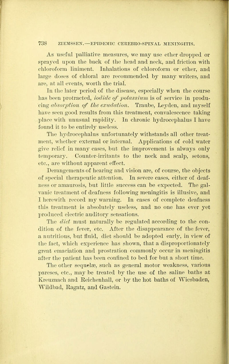 As useful palliative measures, we may use ether dropped or sprayed upon the back of the head and neck, and friction with chloroform liniment. Inhalations of chloroform or ether, and large doses of chloral are recommended by many writers, and are, at all events, worth the trial. In the later period of the disease, especially when the course has been protracted, iodide of potassium is of service in produ- cing absorption of the exudation. Traube, Leyden, and myself have seen good results from this treatment, convalescence taking place with unusual rapidity. In chronic hydrocephalus I have found it to be entirely useless. The hydrocephalus unfortunately withstands all other treat- ment, whether external or internal. Applications of cold water give relief in many cases, but the improvement is always only temporary. Counter-irritants to the neck and scalp, setons, etc., are without apparent effect. Derangements of hearing and vision are, of course, the objects of special therapeutic attention. In severe cases, either of deaf- ness or amaurosis, but little success can be expected. The gal- vanic treatment of deafness following meningitis is illusive, and I herewith record my warning. In cases of complete deafness this treatment is absolutely useless, and no one has ever yet produced electric auditory sensations. The diet must naturally be regulated according to the con- dition of the fever, etc. After the disappearance of the fever, a nutritious, but fluid, diet should be adopted early, in view of the fact, which experience has shown, that a disproportionately great emaciation and prostration commonly occur in meningitis after the patient has been confined to bed for but a short time. The other sequelae, such as general motor weakness, various pareses, etc., may be treated by the use of the saline baths at Kreuznach and Reichenhall, or by the hot baths of Wiesbaden, Wildbad, Ragatz, and Gastein.