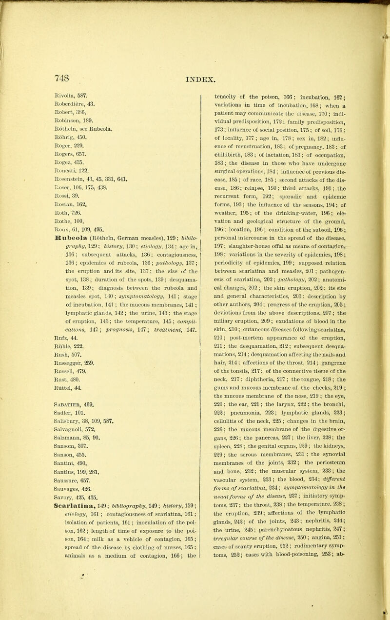 Bivolta, 587. Robcrdiere, 43. Robert, 386. Robinson, 1S9. Rotheln, see Rubeola. Rohrig, 450. Roger, 229. Rogers, 657. Rogez, 435. Roncati, 122. Rosenstein, 43, 45, 331, 641. Roser, 106, 175, 438. Rossi, 39. Roslan, 162. Roth, 726. Rothe, 100. Roux, 61, 109, 495. Rubeola (Rotheln, German measles), 129; biblio- graphy, 129; history, 130 ; etiology, 134: age in, 136: subsequent attacks, 136; contagiousness, 136 ; epidemics of rubeola, 136; pathology, 137 ; the eruption and its site, 137; the size of the spot, 138; duration of the spots, 139 ; desquama- tion, 139; diagnosis between the rubeola and measles spot, 140 ; syniptomatology, 141; stage of incubation, 141; the mucous membranes, 141; lymphatic glands, 142 ; the urine, 143 ; the stage of eruption, 143; the temperature, 145; compli- cations, 147; prognosis, 147; treatment, 147. Rufz, 44. Rilhle, 222. Rush, 507. Russegger, 259. Russell, 479. Rust, 480. Ruttel, 44. Sabatiek, 469. Sadler, 101. Salisbury, 38, 109, 587. Salvagnoli, 572. Salzmann, 85, 90. Sansom, 307. Sanson, 455. Santini, 490. Santlus, 199, 281. Saussure, 657. Sauvages, 426. Savory, 425, 435. Scarlatina, 149; bibliography, 149; history, 159; etiology, 161; contagiousness of scarlatina, 161; isolation of patients, 161; inoculation of the poi- son, 162; length of time of exposure to the poi- Bon, 164; milk as a vehicle of contagion, 165; spread of the disease by clothing of nurses, 165 ; animals as a medium of contagion, 166; the tenacity of the poison, 166 ; incubation, 167; variations in time of incubation, 168; when a patient may communicate the disease, 170 ; indi- vidual predisposition, 172; family predisposition, 173; influence of social position, 175; of soil, 176 ; of locality, 177; age in, 178; sex in, 182; influ- ence of menstruation, 183 ; of pregnancy. 183; of childbirth, 183; of lactation, 183 ; of occupation, 183; the disease in those who have undergone surgical operations, 184 ; influence of previous dis- ease, 185 ; of race, 185 ; second attacks of the dis- ease, 186; relapse, 190 ; third attacks, 191; the recurrent form, 192; sporadic and epidemic forms, 193; the influence of the seasons, 194 ; of weather, 195; of the drinking-water, 196; ele- vation and geological structure of the ground, 196; location, 196 ; condition of the subsoil, 196; personal intercourse in the spread of the disease, 197; slaughter-house offal as means of contagion, 198; variations in the severity of epidemics, 198; periodicity of epidemics, 199; supposed relation between scarlatina and measles, 201; pathogen- esis of scarlatina, 202 ; pathology, 202; anatomi- cal changes, 202 ; the skin eruption, 202; its site and general characteristics, 203; description by other authors, 204; progress of the eruption, 205 ; deviations from the above descriptions, 207 ; the miliary eruption, 209; exudations of blood in the skin, 210; cutaneous diseases following scarlatina, 210; post-mortem appearance of the eruption, 211; the desquamation, 212; subsequent desqua- mations, 214; desquamation affecting the nails and hair, 214 ; affections of the throat, 214 ; gangrene of the tonsils, 217; of the connective tissue of the neck, 217; diphtheria, 217 ; the tongue, 218; the gums and mucous membrane of the cheeks, 219 ; the mucous membrane of the nose, 219 ; the eye, 220 ; the ear, 221; the larynx, 222; the bronchi, 222; pneumonia, 223; lymphatic glands, 223; cellulitis of the neck, 225 ; changes in the brain, 226; the mucous membrane of the digestive or- gans, 226; the pancreas, 227; the liver. 228; the spleen, 228; the genital organs, 229; the kidneys, 229; the serous membranes, 231 ; the synovial membranes of the joints, 232; the periosteum and bone, 232; the muscular system, 233; the vascular system, 233; the blood, 234; different forms of scarlatina, 234; symptomatology in the usual forms of the disease, 237; initiatory symp- toms, 237; the throat, 238 ; the temperature. 238 ; the eruption, 239; affections of the lymphatic glands, 242; of the joints, 243; nephritis, 244; the urine, 245; parenchymatous nephritis, 247; irregular course of the disease, 250 ; angina, 251; cases of scanty eruption, 252 ; rudimentary symp- toms, 252; cases with blood-poisoning, 253; ab-