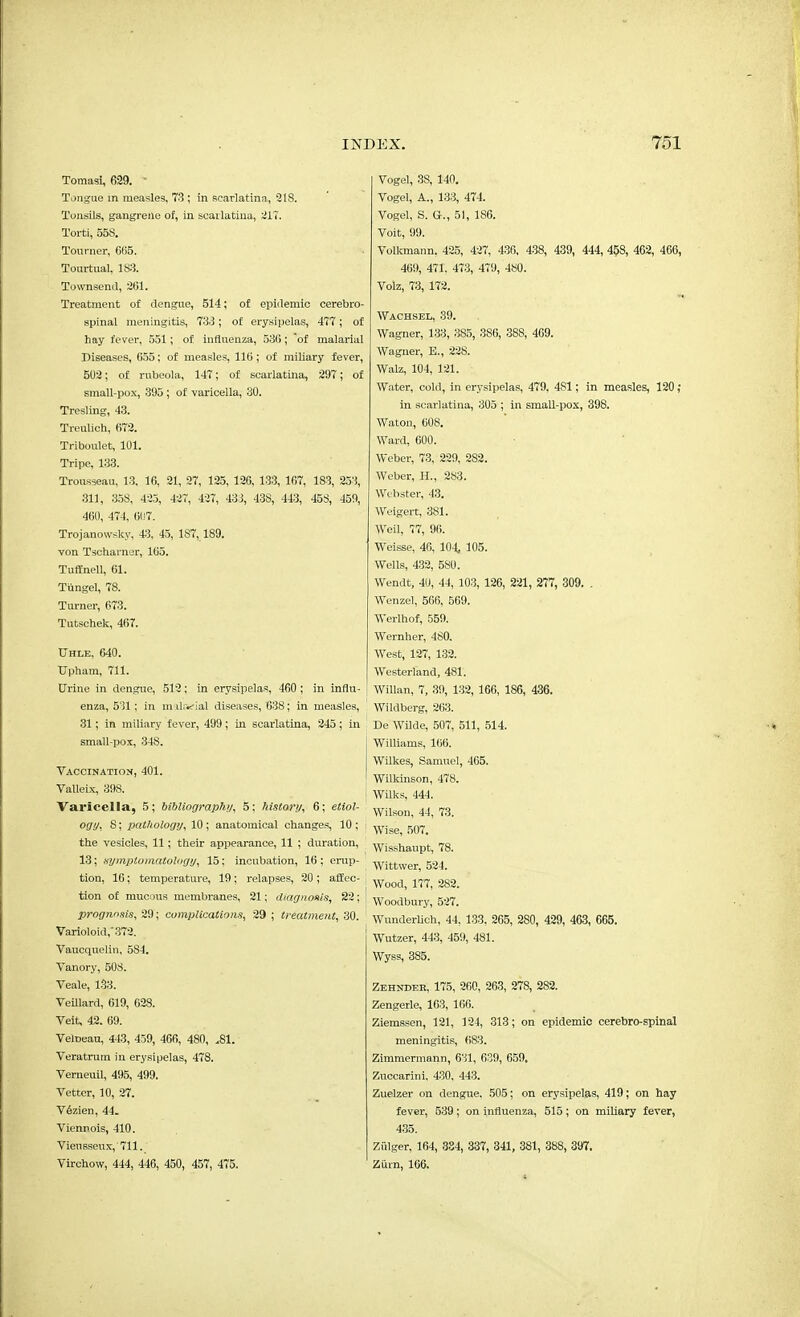 Tomasi, 629. Tongue in measles, 73 ; in scarlatina, 218. Tonsils, gangrene of, in scarlatina, 217. Torti, 558. Tourner, 665. Tourtual, 1S3. Townsend, 261. Treatment of dengue, 514; of epidemic cerebro- spinal meningitis, 73.3; of erysipelas, 477; of hay fever, 551; of influenza, 536; of malarial Diseases, 655; of measles, 116; of miliary fever, 502; of rubeola, 147; of scarlatina, 297; of small-pox, 395 ; of varicella, 30. Tresling, 43. Treulich, 672. Triboulet, 101. Tripe, 133. Trousseau, 13, 16, 21, 27, 125, 126, 133, 167, 183, 253, 311, 358, 425, 427, 427, 433, 438, 443, 458, 459, 460, 474, 6117. Trojanowsky, 43, 45, 187,189. von Tscharner, 165. Tuffnell, 61. Tiingel, 78. Turner, 673. Tutschek, 467. Uhle, 640. TJpham, 711. Urine in dengue, 512; in erysipelas, 460 ; in influ- enza, 531; in malarial diseases, 638; in measles, 31; in miliary fever, 499; in scarlatina, 245; in small-pox, 348. Vaccination, 401. Valleix, 398. Varicella, 5; bibliography, 5; history, 6; etiol- ogy, 8; pathology, 10; anatomical changes, 10 ; the vesicles, 11; their appearance, 11 ; duration, 13; symptomatology, 15: incubation, 16 ; erup- tion, 16; temperature, 19; relapses, 20; affec- tion of mucous membranes, 21; diagnosis, 22; prognosis, 29; complications, 29 ; treatment, 30. Varioloid,'372. Vaucquelin, 5S4. Vanory, 508. Veale, 133. Veillard, 619, 628. Veit, 42. 69. Veroeau, 443, 459, 466, 480, .81. Veratrum in erysipelas, 478. Verneuil, 495, 499. Vetter, 10, 27. Vfeien, 44. Vienpois, 410. Vieussenx, 711. Virchow, 444, 446, 450, 457, 475. Vogel, 3S, 140. Vogel, A., 133, 474. Vogel, S. G., 51, 186. Voit, 99. Volkmann, 425, 427, 436, 438, 439, 444, 458, 462, 466, 469, 471, 473, 479, 480. Volz, 73, 172. »« Wachsel, 39. Wagner, 133, 385, 3S6, 38S, 469. Wagner, B., 228. Walz, 104, 121. Water, cold, in erysipelas, 479, 4S1; in measles, 120 ; in scarlatina, 305 ; in small-pox, 398. Waton, 608. Ward, 600. Weber, 73, 229, 282. Weber, H., 283. Webster, 43. Weigert, 381. Weil, 77, 96. Weisse, 46, 104, 105. Wells, 432, 5S0. Wendt, 40, 44, 103, 126, 221, 277, 309. . Wenzel, 566, 569. Werlhof, 559. Wernher, 480. West, 127, 132. Westerland, 481. Willan, 7, 39, 132, 166, 186, 436. Wild berg, 263. De Wilde, 507, 511, 514. Williams, 166. Wilkes, Samuel, 465. Wilkinson, 478. Wilks, 444. Wilson, 44, 73. Wise, 507. Wisshaupt, 78. Wittwer, 524. Wood, 177, 282. Woodbury, 527. Wunderlich, 44, 133, 265, 2S0, 429, 463, 665. Wutzer, 443, 459, 481. Wyss, 385. Zehndee, 175, 260, 263, 278, 282. Zengerle, 163, 166. Ziemssen, 121, 124, 313; on epidemic cerebro-spinal meningitis, 683. Zimmermann, 631, 639, 659. Zuccarini, 430, 443. Zuelzer on dengue. 505; on erysipelas, 419; on hay fever, 539; on influenza, 515; on miliary fever, 435. Zfilger, 164, 384, 337, 341, 381, 388, 397. Zurn, 166.