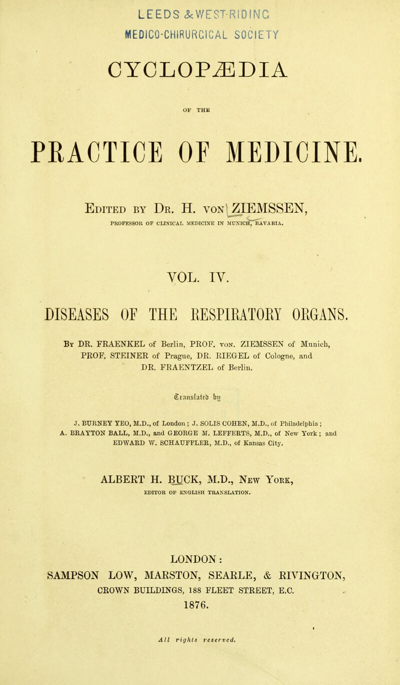 WEDIC0-CHIRURC1CAL SOCIETY CYCLOPEDIA OF THE PRACTICE OF MEDICINE. Edited by Dr. H. von 'ZIEMSSEN, PROFESSOR OF CLINICAL MEDICINE IN MUXICh7~BAVARIA. VOL. IV. DISEASES OF THE RESPIRATORY ORGANS. By DR. FRAENKEL of Berlin, PROF. ton. ZIEMSSEN of Munich, PROF. STEINER of Prague, DR. RIEGEL of Cologne, and DR. FRAENTZEL of Berlin. Sranslatei) bn J. EURNEY YEO, M.D., of London ; J. SOLIS COHEN, M.D., of Philadelphia ; A. BRAYTON BALL, M.D., and GEORGE Iff. LEFFERTS, M.D., of New York ; and EDWARD W. SCHATJFFLER, M.D., of Kansas City. ALBERT H. BUCK, M.D., New York, EDITOR OF ENGLISH TRANSLATION. LONDON: SAMPSON LOW, MARSTON, SEARLE, & RIVINOTON, CROWN BUILDINGS, 188 FLEET STREET, E.C. 1876. All rights reserved.