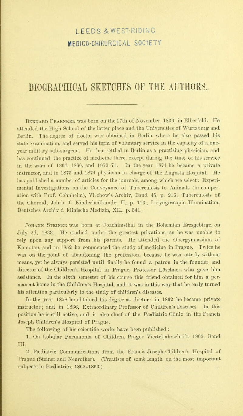 MEDICO-CHIRURCICAL SOCIETY BIOGRAPHICAL SKETCHES OF THE AUTHORS. Bernard Fraenkel was born on the 17th of November, 1836, in Elberfeld. He attended the High School of the latter place and the Universities of Wurtzburg and Berlin. The degree of doctor was obtained in Berlin, where lie also passed his state examination, and served his term of voluntary service in the capacity of a one- year military sub-surgeon. He then settled in Berlin as a practising physician, and has continued the practice of medicine there, except during the time of his service in the wars of 1864, 1866, and 1870-71. In the year 1871 he became a private instructor, and in 1873 and 1874 physician in charge of the Augusta Hospital. He lias published a number of articles for the journals, among which we select: Experi- mental Investigations on the Conveyance of Tuberculosis to Animals (in co-oper- ation with Prof. Cohnheim), Virchow's Archiv, Band 45, p. 216; Tuberculosis of the Choroid, Jahrb. f. Kinderheilkunde, II., p. 113; Laryngoscopic Illumination, Deutsches Archiv f. klinische Medizin, XII., p. 541. Johann Steiner was born at Joachimsthal in the Bohemian Erzsgebirge, on July 2d, 1833. He studied under the greatest privations, as he was unable to rely upon any support from his parents. He attended the Obergymnasium of Komotau, and in 1852 he commenced the study of medicine in Prague. Twice he was on the point of abandoning the profession, because he was utterly without means, yet he always persisted until finally he found a patron in the founder and director of the Children's Hospital in Prague, Professor Loschner, who gave him assistance. In the sixth semester of his course this friend obtained for him a per- manent home in the Children's Hospital, and it was in this way that he early turned his attention particularly to the study of children's diseases. In the year 1858 he obtained his degree as doctor; in 1862 he became private instructor; and in 1806, Extraordinary Professor of Children's Diseases. In this position he is still active, and is also chief of the Pediatric Clinic in the Francis Joseph Children's Hospital of Prague. The following of his scientific works have been published : 1. On Lobular Pneumonia of Children, Prager Vierteljahrschrift, 1862, Band ITT. 2. Pediatric Communications from the Francis Joseph Children's Hospital of Prague (Steiner and jSTcurother). (Treatises of some length on the most important subjects in Paediatrics, 1862-1863.)