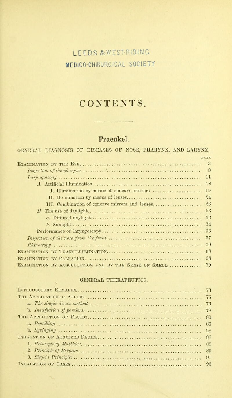 MEDICO-CHlRURCiCAL SOCIETY CONTENTS. Fraenkel. GENERAL DIAGNOSIS OF DISEASES OF NOSE, PHARYNX, AND LARYNX. PAGE Examination by tiie Eye 3 Inspection of the pharynx '. 3 Laryngoscopy 11 A. Artificial illumination 18 I. Illumination by means of concave mirrors 19 II. Illumination by means of lenses 24 III. Combination of concave mirrors and lenses 26 B. The use of daylight 33 a. Diffused daylight 33 b. Sunlight 34 Performance of laryngoscopy 36 Inspection of the nose from the front 57 Rhinoscopy 59 Examination by Transillumination 68 Examination by Palpation 08 Examination by Auscultation and by the Sense op Smell 70 GENERAL THERAPEUTICS. Introductory Remarks 73 The Application op Solids 7(J a. The simple direct method. 76 b. Insufflation of powders 78 Tiie Application op Fluids 80 a. Pencilling 80 b. Syringing 28 Inhalation of Atomized Fluids 88 1. Principle of Matthieu 88 2. Principle of Bergson 89 3. Siegle's Principle 91 Inhalation of Gases 96