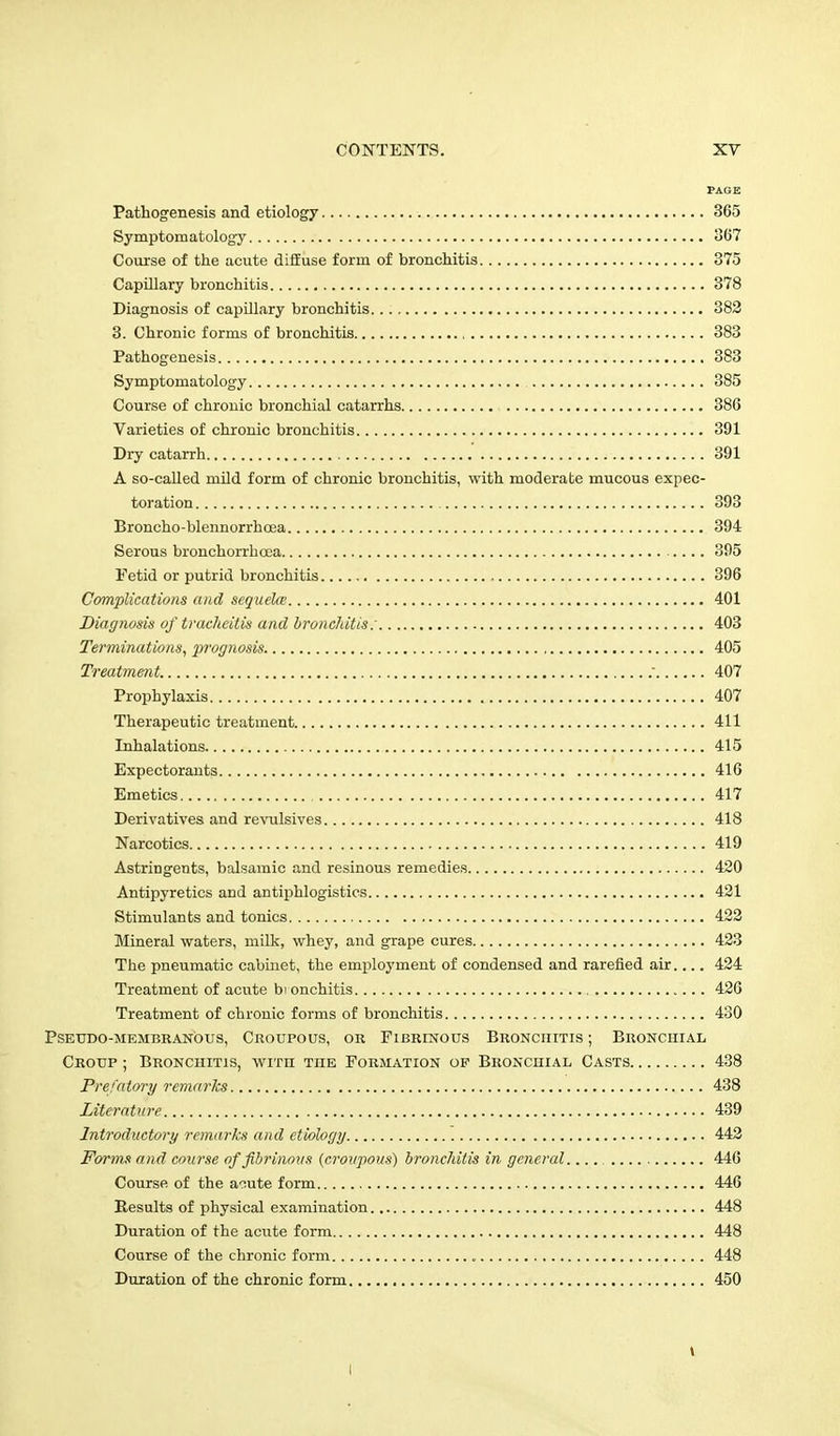 PAGE Pathogenesis and etiology 365 Symptomatology 367 Course of the acute diffuse form of bronchitis 375 Capillary bronchitis 378 Diagnosis of capillary bronchitis 382 3. Chronic forms of bronchitis 383 Pathogenesis 383 Symptomatology 385 Course of chronic bronchial catarrhs 386 Varieties of chronic bronchitis 391 Dry catarrh 391 A so-called mild form of chronic bronchitis, with moderate mucous expec- toration 393 Broncho-blennorrhcea 394 Serous bronchorrhoea 395 Fetid or putrid bronchitis 396 Complications and sequela; 401 Diagnosis of tracheitis and bronchitis: 403 Terminations, prognosis 405 Treatment. .- 407 Prophylaxis 407 Therapeutic treatment 411 Inhalations 415 Expectorants 416 Emetics 417 Derivatives and revulsives 418 Narcotics 419 Astringents, balsamic and resinous remedies 420 Antipyretics and antiphlogistics 421 Stimulants and tonics 422 Mineral waters, milk, whey, and grape cures 423 The pneumatic cabinet, the employment of condensed and rarefied air.... 424 Treatment of acute bi onchitis 426 Treatment of chronic forms of bronchitis 430 Pseudo-membranous, Croupous, or Fibrinous Bronchitis ; Bronchial Croup ; Bronchitis, with the Formation op Bronchial Casts 438 Prefatory remarks 438 Literature 439 Introductory remarks and etiology 442 Forms and course of fibrinous {croupous) bronchitis in general 446 Course of the acute form 446 Results of physical examination 448 Duration of the acute form 448 Course of the chronic form 448 Duration of the chronic form 450 l I