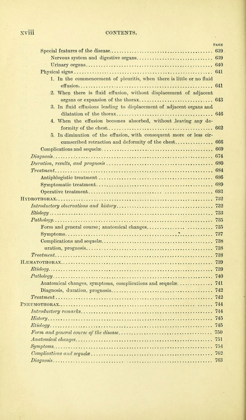 PAGE Special features of the disease 639 Nervous system and digestive organs 639 Urinary organs 640 Physical signs 641 1. In the commencement of pleuritis, when there is little or no fluid effusion 641 2. When there is fluid effusion, without displacement of adjacent organs or expansion of the thorax 643 3. In fluid effusions leading to displacement of adjacent organs and dilatation of the thorax 646 4. When the effusion becomes absorbed, without Jeaving any de- formity of the chest 662 5. In diminution of the effusion, with consequent more or less cir- cumscribed retraction and deformity of the chest 666 Complications and sequelae 669 Diagnosis 674 Duration, results, and prognosis 680 Treatment 684 Antiphlogistic treatment 686 Symptomatic treatment 689 Operative treatment 693 Hydrotiiorax 732 Introductory observations and history 732 Etiology 733 Pathology 735 Form and general course; anatomical changes 735 Symptoms .* 737 Complications and sequela? 738 uration, prognosis , 738 Treatment 738 Hjematothorax , 739 Etiology 739 Pathology 740 Anatomical changes, symptoms, complications and sequelae 741 Diagnosis, duration, prognosis 742 Treatment 742 Pneumothorax 744 Introductory remarks 744 History 745 Etiology 745 Form and general course of the disease 750 Anatomical changes 751 Symptoms 754 Complications and sequelae 762 Diagnosis , 763