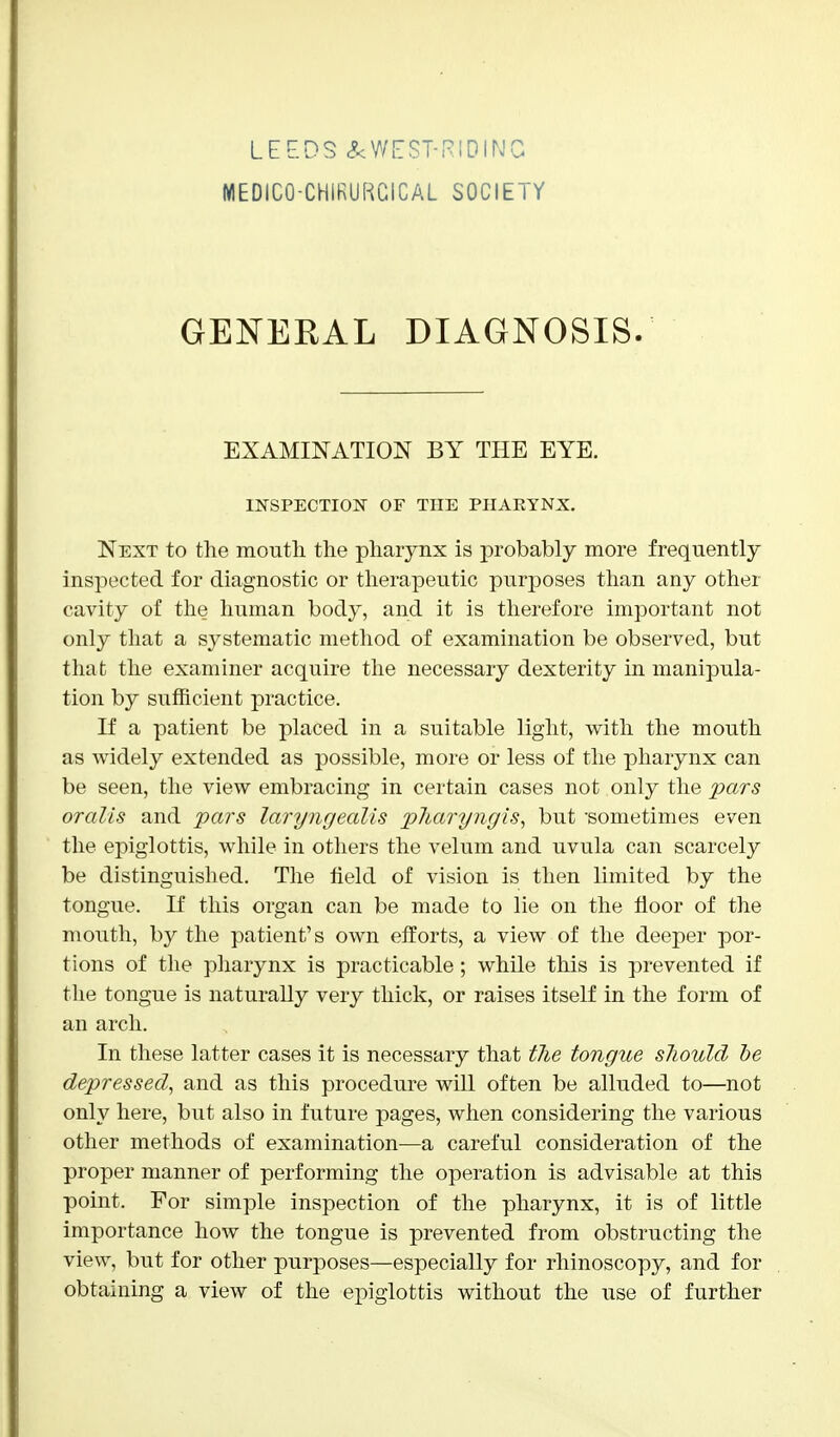 LEEDS &WEST-RIDINC MEDICO-CHIRURCICAL SOCIETY GENERAL DIAGNOSIS. EXAMINATION BY THE EYE. INSPECTION OF THE PHARYNX. Next to the mouth the pharynx is probably more frequently inspected for diagnostic or therapeutic purposes than any other cavity of the human body, and it is therefore important not only that a systematic method of examination be observed, but that the examiner acquire the necessary dexterity in manipula- tion by sufficient practice. If a patient be placed in a suitable light, with the mouth as widely extended as possible, more or less of the pharynx can be seen, the view embracing in certain cases not only the pars oralis and pars laryngealis pJiaryngis, but 'sometimes even the epiglottis, while in others the velum and uvula can scarcely be distinguished. The field of vision is then limited by the tongue. If this organ can be made to lie on the floor of the mouth, by the patient's own efforts, a view of the deeper por- tions of the pharynx is practicable; while this is prevented if the tongue is naturally very thick, or raises itself in the form of an arch. In these latter cases it is necessary that the tongue should be depressed, and as this procedure will often be alluded to—not only here, but also in future pages, when considering the various other methods of examination—a careful consideration of the proper manner of performing the operation is advisable at this point. For simple inspection of the pharynx, it is of little importance how the tongue is prevented from obstructing the view, but for other purposes—especially for rhinoscopy, and for obtaining a view of the epiglottis without the use of further