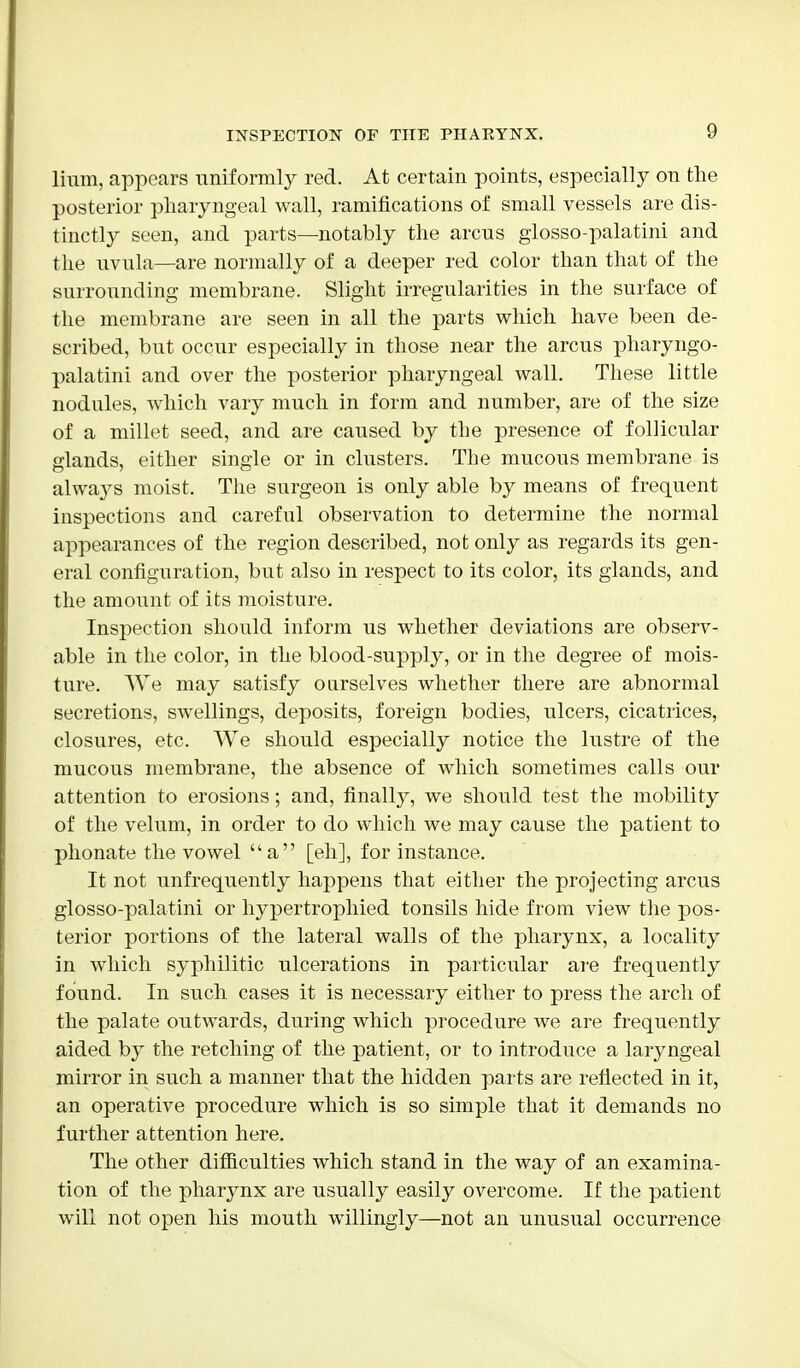 linm, appears uniformly red. At certain points, especially on the posterior pharyngeal wall, ramifications of small vessels are dis- tinctly seen, and parts—notably the arcus glosso-palatini and the uvula—are normally of a deeper red color than that of the surrounding membrane. Slight irregularities in the surface of the membrane are seen in all the parts which have been de- scribed, but occur especially in those near the arcus pharyngo- palatini and over the posterior pharyngeal wall. These little nodules, which vary much in form and number, are of the size of a millet seed, and are caused by the presence of follicular glands, either single or in clusters. The mucous membrane is always moist. The surgeon is only able by means of frequent inspections and careful observation to determine the normal appearances of the region described, not only as regards its gen- eral configuration, but also in respect to its color, its glands, and the amount of its moisture. Inspection should inform us whether deviations are observ- able in the color, in the blood-supply, or in the degree of mois- ture. We may satisfy ourselves whether there are abnormal secretions, swellings, deposits, foreign bodies, ulcers, cicatrices, closures, etc. We should especially notice the lustre of the mucous membrane, the absence of which sometimes calls our attention to erosions; and, finally, we should test the mobility of the velum, in order to do which we may cause the patient to phonate the vowel a [eh], for instance. It not unfrequently happens that either the projecting arcus glosso-palatini or hypertrophied tonsils hide from view the pos- terior portions of the lateral walls of the pharynx, a locality in which syphilitic ulcerations in particular are frequently found. In such cases it is necessary either to press the arch of the palate outwards, during which procedure we are frequently aided by the retching of the patient, or to introduce a laryngeal mirror in such a manner that the hidden parts are reflected in it, an operative procedure which is so simple that it demands no further attention here. The other difficulties which stand in the way of an examina- tion of the pharynx are usually easily overcome. If the patient will not open his mouth willingly—not an unusual occurrence