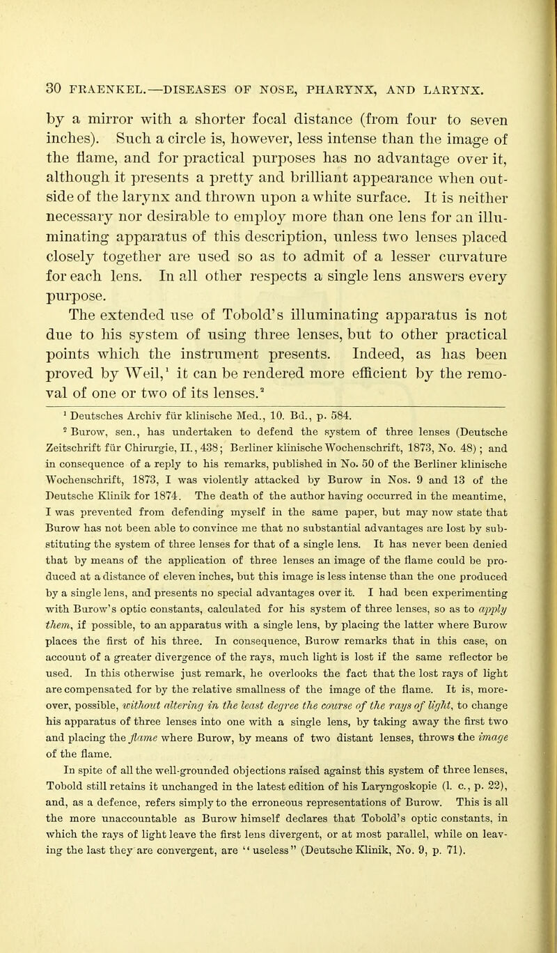 by a mirror with a shorter focal distance (from four to seven inches). Such a circle is, however, less intense than the image of the flame, and for practical purposes has no advantage over it, although it presents a pretty and brilliant appearance when out- side of the larynx and thrown upon a white surface. It is neither necessary nor desirable to employ more than one lens for an illu- minating apparatus of this description, unless two lenses placed closely together are used so as to admit of a lesser curvature for each lens. In all other respects a single lens answers every purpose. The extended use of Tobold's illuminating apparatus is not due to his system of using three lenses, but to other practical points which the instrument presents. Indeed, as has been proved by Weil,1 it can be rendered more efficient by the remo- val of one or two of its lenses. 1 Deutsches Archiv fur klinische Med., 10. Bd., p. 584. 2 Burow, sen., has undertaken to defend the system of three lenses (Deutsche Zeitschrift fur Chirurgie, II., 438; Berliner klinische Wochenschrift, 1873, No. 48); and in consequence of a reply to his remarks, published in No. 50 of the Berliner klinische Wochenschrift, 1873, I was violently attacked by Burow in Nos. 9 and 13 of the Deutsche Klinik for 1874. The death of the author having occurred in the meantime, I was prevented from defending myself in the same paper, but may now state that Burow has not been able to convince me that no substantial advantages are lost by sub- stituting the system of three lenses for that of a single lens. It has never been denied that by means of the application of three lenses an image of the flame could be pro- duced at a distance of eleven inches, but this image is less intense than the one produced by a single lens, and presents no special advantages over it. I had been experimenting with Burow's optic constants, calculated for his system of three lenses, so as to apply them, if possible, to an apparatus with a single lens, by placing the latter where Burow places the first of his three. In consequence, Burow remarks that in this case, on account of a greater divergence of the rays, much light is lost if the same reflector be used. In this otherwise just remark, he overlooks the fact that the lost rays of light are compensated for by the relative smallness of the image of the flame. It is, more- over, possible, without altering in the least degree the course of the rays of light, to change his apparatus of three lenses into one with a single lens, by taking away the first two and placing the flame where Burow, by means of two distant lenses, throws the image of the flame. In spite of all the well-grounded objections raised against this system of three lenses, Tobold still retains it unchanged in the latest edition of his Laryngoskopie (1. c., p. 22), and, as a defence, refers simply to the erroneous representations of Burow. This is all the more unaccountable as Burow himself declares that Tobold's optic constants, in which the rays of light leave the first lens divergent, or at most parallel, while on leav- ing the last they are convergent, are  useless (Deutsche Klinik, No. 9, p. 71).