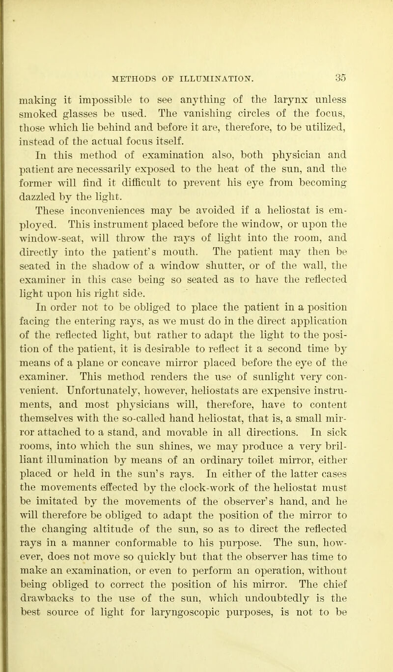 making it impossible to see anything of the larynx unless smoked glasses be used. The vanishing circles of the focus, those which lie behind and before it are, therefore, to be utilized, instead of the actual focus itself. In this method of examination also, both physician and patient are necessarily exposed to the heat of the sun, and the former will find it difficult to prevent his eye from becoming dazzled by the light. These inconveniences may be avoided if a heliostat is em- ployed. This instrument placed before the window, or upon the window-seat, will throw the rays of light into the room, and directly into the patient's mouth. The patient may then be seated in the shadow of a window shutter, or of the wall, the examiner in this case being so seated as to have the reflected light upon his right side. In order not to be obliged to place the patient in a position facing the entering rays, as we must do in the direct application of the reflected light, but rather to adapt the light to the posi- tion of the patient, it is desirable to reflect it a second time by means of a plane or concave mirror placed before the eye of the examiner. This method renders the use of sunlight very con- venient. Unfortunately, however, heliostats are expensive instru- ments, and most physicians will, therefore, have to content themselves with the so-called hand heliostat, that is, a small mir- ror attached to a stand, and movable in all directions. In sick rooms, into which the sun shines, we may produce a very bril- liant illumination by means of an ordinary toilet mirror, either placed or held in the sun's rays. In either of the latter cases the movements effected by the clock-work of the heliostat must be imitated by the movements of the observer's hand, and he will therefore be obliged to adapt the position of the mirror to the changing altitude of the sun, so as to direct the reflected rays in a manner conformable to his purpose. The sun, how- ever, does not move so quickly but that the observer has time to make an examination, or even to perform an operation, without being obliged to correct the position of his mirror. The chief drawbacks to the use of the sun, which undoubtedly is the best source of light for laryngoscopic purposes, is not to be