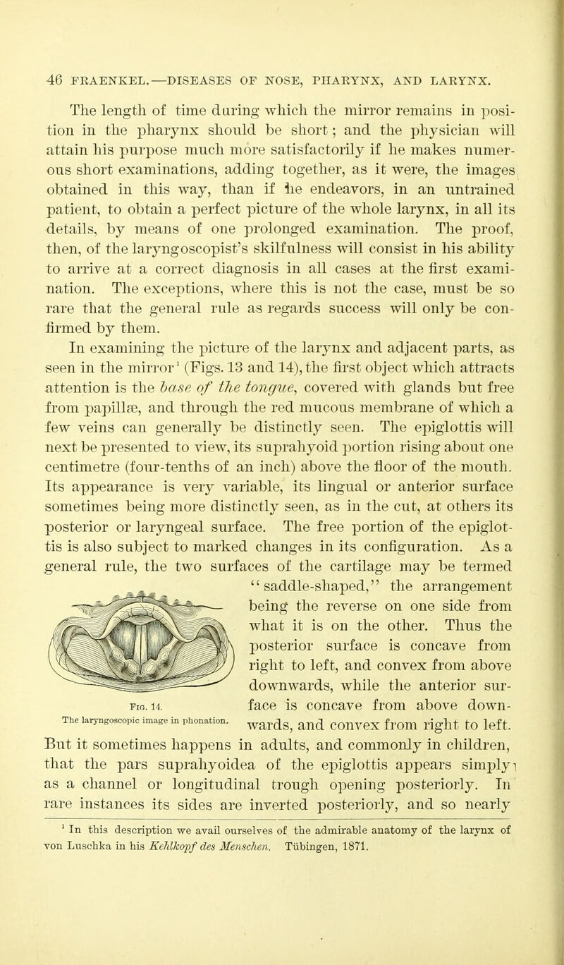 The length of time during which the mirror remains in posi- tion in the pharynx should be short; and the physician will attain his purpose much more satisfactorily if he makes numer- ous short examinations, adding together, as it were, the images obtained in this way, than if he endeavors, in an untrained patient, to obtain a perfect picture of the whole larynx, in all its details, by means of one prolonged examination. The proof, then, of the laryngoscopist's skilfulness will consist in his ability to arrive at a correct diagnosis in all cases at the first exami- nation. The exceptions, where this is not the case, must be so rare that the general rule as regards success will only be con- firmed by them. In examining the picture of the larynx and adjacent parts, as seen in the mirror1 (Figs. 13 and 14), the first object which attracts attention is the base of tlie tongue, covered with glands but free from papillae, and through the red mucous membrane of which a few veins can generally be distinctly seen. The epiglottis will next be presented to view, its suprahyoid portion rising about one centimetre (four-tenths of an inch) above the floor of the mouth. Its appearance is very variable, its lingual or anterior surface sometimes being more distinctly seen, as in the cut, at others its posterior or laryngeal surface. The free portion of the epiglot- tis is also subject to marked changes in its configuration. As a general rule, the two surfaces of the cartilage may be termed The laryngoscopy image in pronation. wardg; and COnveX frOlll light to left. But it sometimes happens in adults, and commonly in children, that the pars suprahyoidea of the epiglottis appears simply i as a channel or longitudinal trough opening posteriorly. In rare instances its sides are inverted posteriorly, and so nearly 1 In this description we avail ourselves of the admirable anatomy of the larynx of von Luschka in his KehlJcopf des Mensclwn. Tubingen, 1871. Fig. 14. '' saddle-shaped,'' the arrangement being the reverse on one side from what it is on the other. Thus the posterior surface is concave from right to left, and convex from above downwards, while the anterior sur- face is concave from above down-