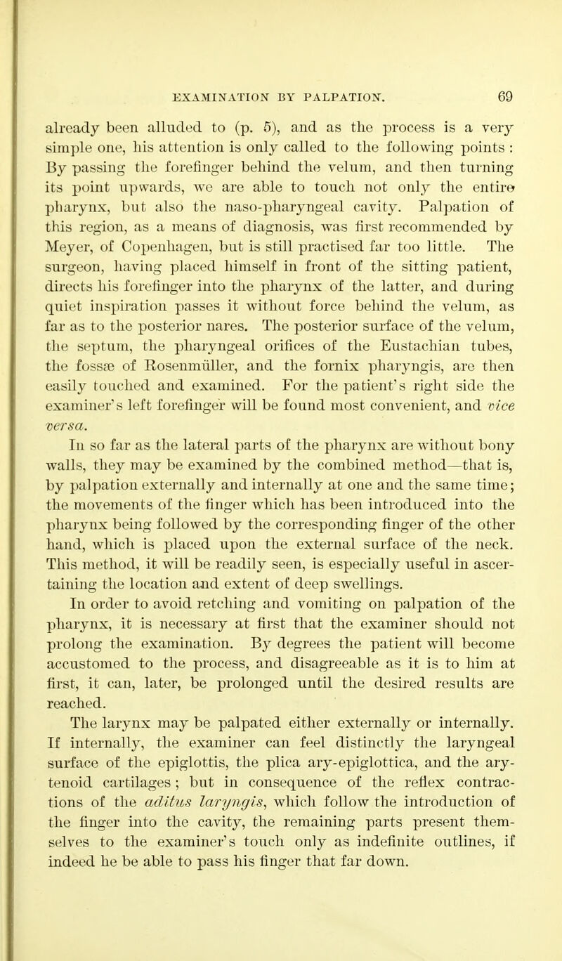 already been alluded to (p. 5), and as the process is a very- simple one, his attention is only called to the following points : By passing the forefinger behind the velum, and then turning its point upwards, we are able to touch not only the entire pharynx, but also the naso-pharyngeal cavity. Palpation of this region, as a means of diagnosis, was first recommended by Meyer, of Copenhagen, but is still practised far too little. The surgeon, having placed himself in front of the sitting patient, directs his forefinger into the pharynx of the latter, and during quiet inspiration passes it without force behind the velum, as far as to the posterior nares. The posterior surface of the velum, the septum, the pharyngeal orifices of the Eustachian tubes, the foss?e of Rosenmuller, and the fornix pharyngis, are then easily touched and examined. For the patient's right side the examiner's left forefinger will be found most convenient, and vice versa. In so far as the lateral parts of the pharynx are without bony walls, they may be examined by the combined method—that is, by palpation externally and internally at one and the same time; the movements of the finger which has been introduced into the pharynx being followed by the corresponding finger of the other hand, which is placed upon the external surface of the neck. This method, it will be readily seen, is especially useful in ascer- taining the location and extent of deep swellings. In order to avoid retching and vomiting on palpation of the pharynx, it is necessary at first that the examiner should not prolong the examination. By degrees the patient will become accustomed to the process, and disagreeable as it is to him at first, it can, later, be prolonged until the desired results are reached. The larynx may be palpated either externally or internally. If internally, the examiner can feel distinctly the laryngeal surface of the epiglottis, the plica ary-epiglottica, and the ary- tenoid cartilages; but in consequence of the reflex contrac- tions of the aditus laryngis, which follow the introduction of the finger into the cavity, the remaining parts present them- selves to the examiner's touch only as indefinite outlines, if indeed he be able to pass his finger that far down.