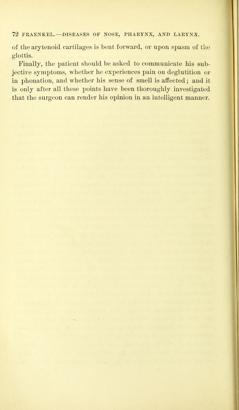 of the arytenoid cartilages is bent forward, or upon spasm of tlie glottis. Finally, the patient should be asked to communicate his sub- jective symptoms, whether he experiences pain on deglutition or in phonation, and whether his sense of smell is affected; and it is only after all these points have been thoroughly investigated that the surgeon can render his opinion in an intelligent manner.