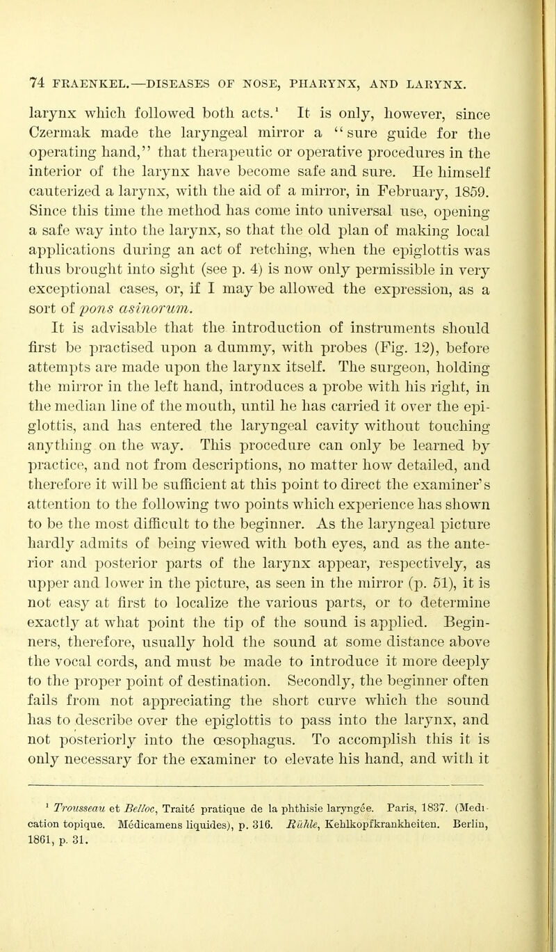 larynx which followed both acts.1 It is only, however, since Czermak made the laryngeal mirror a '' sure guide for the operating hand,'' that therapeutic or operative procedures in the interior of the larynx have become safe and sure. He himself cauterized a larynx, with the aid of a mirror, in February, 1859. Since this time the method has come into universal use, opening a safe way into the larynx, so that the old plan of making local applications during an act of retching, when the epiglottis was thus brought into sight (see p. 4) is now only permissible in very exceptional cases, or, if I may be allowed the expression, as a sort of pons asinorum. It is advisable that the introduction of instruments should first be practised upon a dummy, with probes (Fig. 12), before attempts are made upon the larynx itself. The surgeon, holding the mirror in the left hand, introduces a probe with his right, in the median line of the mouth, until he has carried it over the epi- glottis, and has entered the laryngeal cavity without touching anything on the way. This procedure can only be learned by practice, and not from descriptions, no matter how detailed, and therefore it will be sufficient at this point to direct the examiner's attention to the following two points which experience has shown to be the most difficult to the beginner. As the laryngeal picture hardly admits of being viewed with both eyes, and as the ante- rior and posterior parts of the larynx appear, respectively, as upper and lower in the picture, as seen in the mirror (p. 51), it is not easy at first to localize the various parts, or to determine exactly at what point the tip of the sound is applied. Begin- ners, therefore, usually hold the sound at some distance above the vocal cords, and must be made to introduce it more deeply to the proper point of destination. Secondly, the beginner often fails from not appreciating the short curve which the sound has to describe over the epiglottis to pass into the larynx, and not posteriorly into the oesophagus. To accomplish this it is only necessary for the examiner to elevate his hand, and with it 1 Trovsseau et Belloc, Traite pratique de la phthisie laryngee. Paris, 1837. (Medi- cation topique. Medicamens liquides), p. 316. Buhle, Kehlkopfkrankheiten. Berlin, 1861, p. 31.