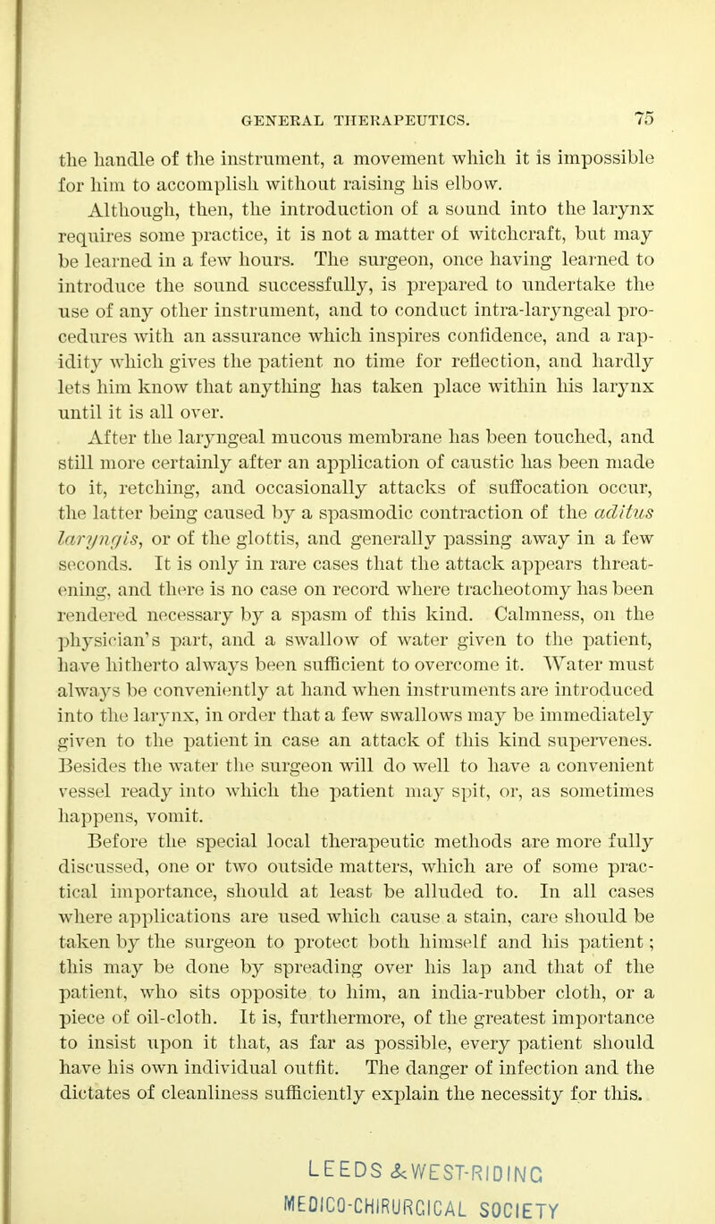 the handle of the instrument, a movement which it is impossible for him to accomplish without raising his elbow. Although, then, the introduction of a sound into the larynx requires some practice, it is not a matter of witchcraft, but may be learned in a few hours. The surgeon, once having learned to introduce the sound successfully, is prepared to undertake the use of any other instrument, and to conduct intra-laryngeal pro- cedures with an assurance which inspires confidence, and a rap- idity which gives the patient no time for reflection, and hardly lets him know that anything has taken place within his larynx until it is all over. After the laryngeal mucous membrane has been touched, and still more certainly after an application of caustic has been made to it, retching, and occasionally attacks of suffocation occur, the latter being caused by a spasmodic contraction of the aditus laryngis, or of the glottis, and generally passing away in a few seconds. It is only in rare cases that the attack appears threat- ening, and there is no case on record where tracheotomy has been rendered necessary by a spasm of this kind. Calmness, on the physician's part, and a swallow of water given to the patient, have hitherto always been sufficient to overcome it. Water must always be conveniently at hand when instruments are introduced into the larynx, in order that a few swallows may be immediately given to the patient in case an attack of this kind supervenes. Besides the water the surgeon will do well to have a convenient vessel ready into which the patient may spit, or, as sometimes happens, vomit. Before the special local therapeutic methods are more fully discussed, one or two outside matters, which are of some prac- tical importance, should at least be alluded to. In all cases where applications are used which cause a stain, care should be taken by the surgeon to protect both himself and his patient; this may be done by spreading over his lap and that of the patient, who sits opposite to him, an india-rubber cloth, or a piece of oil-cloth. It is, furthermore, of the greatest importance to insist upon it that, as far as possible, every patient should have his own individual outfit. The danger of infection and the dictates of cleanliness sufficiently explain the necessity for this. LEEDS &WEST-RIDINC MEOICQ-CHIRURCICAL SOCIETY