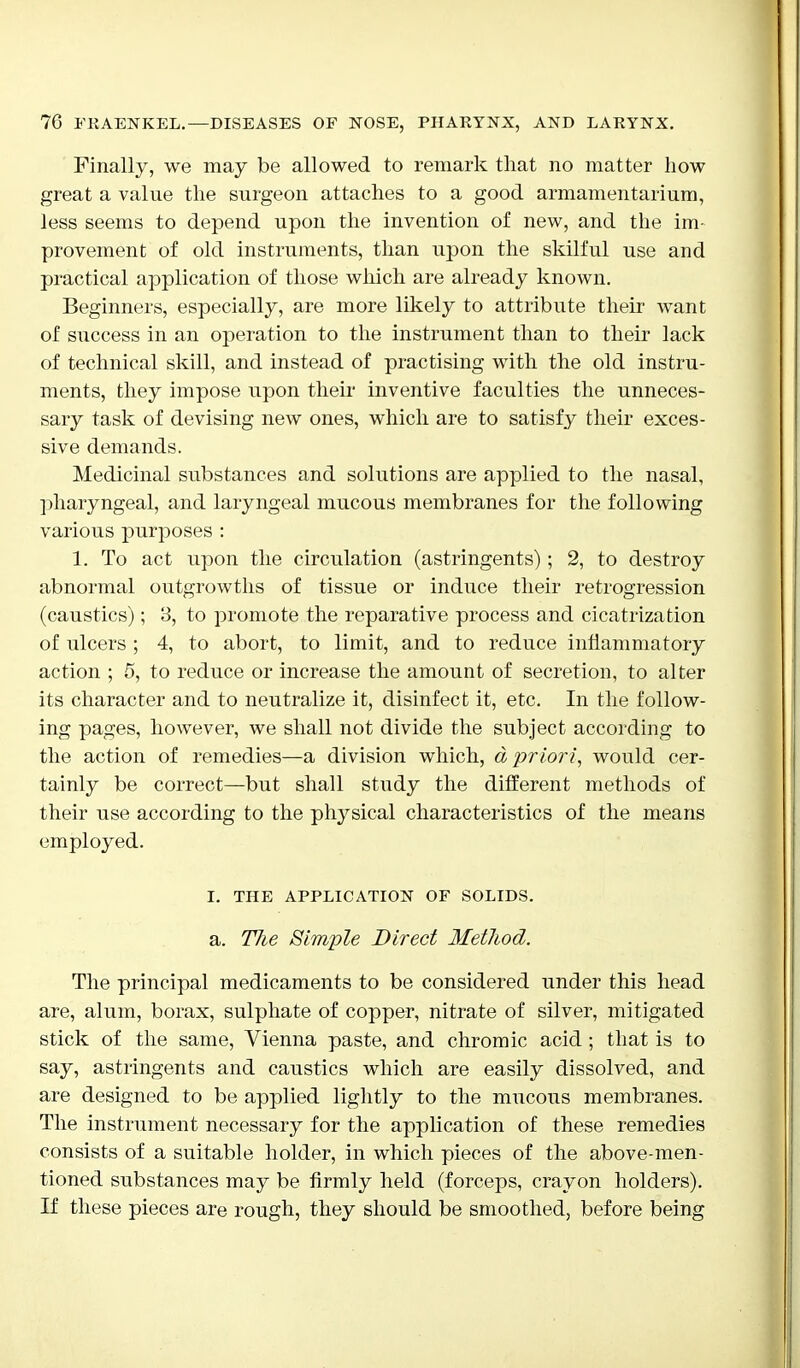 Finally, we may be allowed to remark that no matter how great a value the surgeon attaches to a good armamentarium, less seems to depend upon the invention of new, and the im- provement of old instruments, than upon the skilful use and practical application of those which are already known. Beginners, especially, are more likely to attribute their want of success in an operation to the instrument than to their lack of technical skill, and instead of practising with the old instru- ments, they impose upon their inventive faculties the unneces- sary task of devising new ones, which are to satisfy their exces- sive demands. Medicinal substances and solutions are applied to the nasal, pharyngeal, and laryngeal mucous membranes for the following various purposes : 1. To act upon the circulation (astringents); 2, to destroy abnormal outgrowths of tissue or induce their retrogression (caustics); 8, to promote the reparative process and cicatrization of ulcers ; 4, to abort, to limit, and to reduce inflammatory action ; 5, to reduce or increase the amount of secretion, to alter its character and to neutralize it, disinfect it, etc. In the follow- ing pages, however, we shall not divide the subject according to the action of remedies—a division which, a priori, would cer- tainly be correct—but shall study the different methods of their use according to the physical characteristics of the means employed. I. THE APPLICATION OF SOLIDS. a. Tlie Simple Direct Method. The principal medicaments to be considered under this head are, alum, borax, sulphate of copper, nitrate of silver, mitigated stick of the same, Vienna paste, and chromic acid ; that is to say, astringents and caustics which are easily dissolved, and are designed to be applied lightly to the mucous membranes. The instrument necessary for the application of these remedies consists of a suitable holder, in which pieces of the above-men- tioned substances may be firmly held (forceps, crayon holders). If these pieces are rough, they should be smoothed, before being